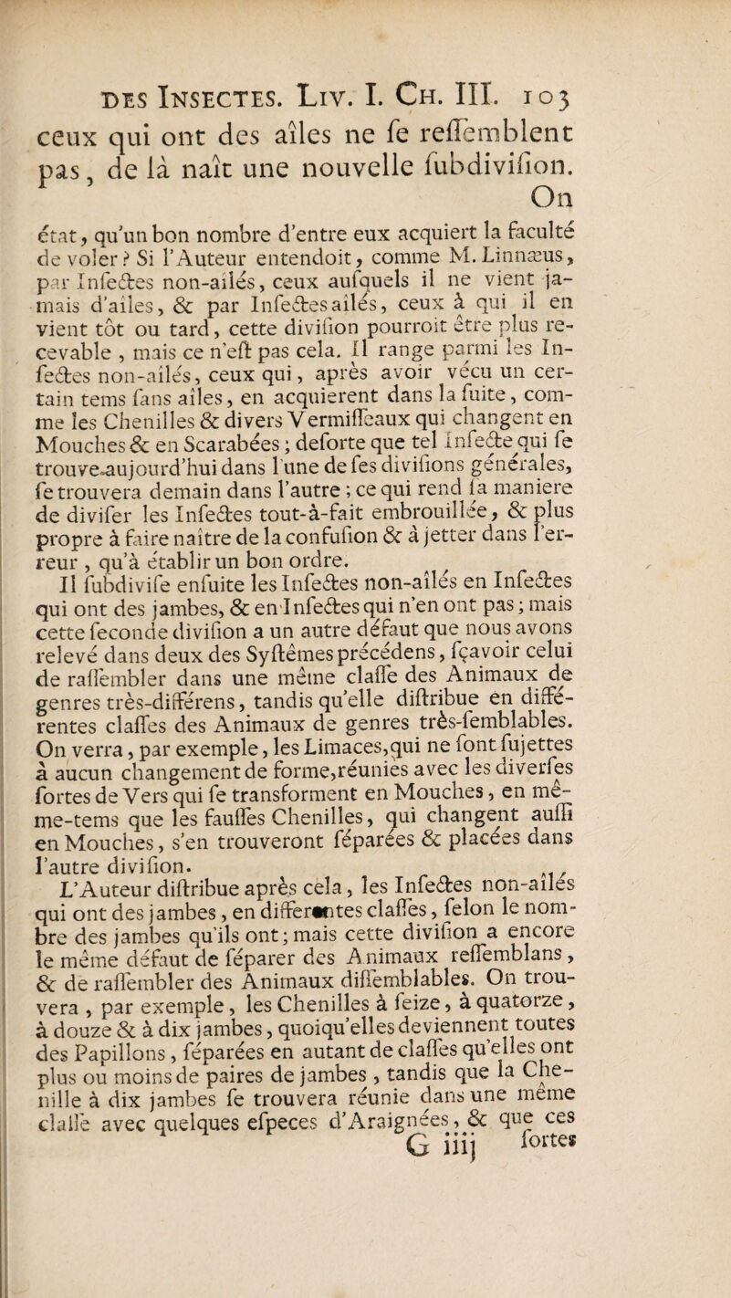 ceux qui ont des aîles ne fe reiîemblent pas, de là naît une nouvelle fubdivilïon. On état, qu'un bon nombre d’entre eux acquiert la faculté de voler? Si l’Auteur entendoit, comme M.Linnæus, par Infeétes non-ailés, ceux aufquels il ne vient ja¬ mais d’ailes, & par Infeétesailés, ceux à qui il en vient tot ou tard, cette diviiion pourroit etre plus re¬ cevable , mais ce n’eft pas cela. Il range parmi les In¬ fectes non-ailés, ceux qui, apres avoir vécu un cer¬ tain tems fans ailes, en acquièrent dans la fuite, com¬ me les Chenilles & divers Yermiffeaux qui changent en Mouches & en Scarabées ; deforte que tel infeCte qui fe trouve^aujourd’hui dans 1 une defes divifions generales, fe trouvera demain dans l’autre ; ce qui rend la maniéré de divifer les Infeétes tout-à-fait embrouillée, & plus propre à faire naître de la confufion & à jetter dans er¬ reur , qu’à établir un bon ordre. Il fubdivife enfuite les Infeétes non-aîlés en Infeétes qui ont des jambes, & en Infeétesqui n’en ont pas; mais cette fécondé divifion a un autre défaut que nous avons relevé dans deux des Syftêmes précédens, fçavoir celui de rallèmbler dans une même claife des Animaux de genres très-différens, tandis qu’elle diftribue en diffe¬ rentes claffes des Animaux de genres très-lemblables. On verra, par exemple, les Limaces,qui ne font fujettes à aucun changement de forme,réunies avec lesdiverfes fortes deVers qui fe transforment en Mouches, en me- me-tems que les fauffes Chenilles, qui changent auffi en Mouches, s’en trouveront féparées & placées dans l’autre divifion. L’Auteur diftribue après cela, les Infeétes non-ailes qui ont des jambes, en differentes claffes, félon le nom¬ bre des jambes qu’ils ont; mais cette divifion a encore le même défaut de féparer des A nimaux refiemblans , & de raffembler des Animaux diffemblables. On trou¬ vera , par exemple, les Chenilles à feize, a quatorze, à douze & à dix jambes, quoiqu’elles deviennent toutes des Papillons, féparées en autant de clafies quelles ont plus ou moins de paires de jambes , tandis que la Che- nille à dix jambes fe trouvera réunie dans une meme dallé avec quelques efpeces d’Araignées ,& que ces G iiij loites