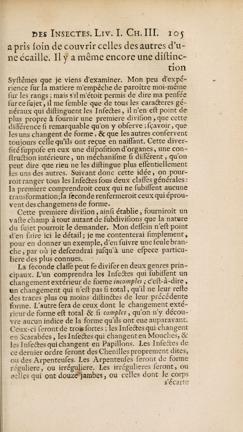 a pris loin de couvrir celles des autres d’u¬ ne écaille. Il y a même encore une diftinc- tion Syftêmes que je viens d’examiner. Mon peu d’expé¬ rience fur la matière m’empêche de paroître moi-même fur les rangs ; mais s’ilm’étoit permis de dire ma penfée furcefujet, il me femble que de tous les caraéfceres gé¬ néraux qui diftinguent les Infeétes, il n’en eft point de plus propre à fournir une première divilion , que cette différence fi remarquable qu’on y obferve ; fçavoir, que les uns changent de forme, & que les autres confervent toujours celle qu’ils ont reçue en naiffant. Cette diver- fitéfuppofe en eux une difpofitiond’organes, une con- ftruétion intérieure, un méchanifme fi différent, qu’on peut dire que rien ne les diftingue plus effentiellement les uns des autres. Suivant donc cette idée, on pour- roit ranger tous les Infeétes fous deux claffes générales : la première comprendroit ceux qui ne fubiffent aucune transformation;la fécondé renfermeroit ceux qui éprou¬ vent des changemens de forme. Cette première divifion, ainiï établie, fourniroit un vafte champ atout autant de fubdivifions que la nature du fujet pourroit le demander. Mon deflèin n’eft point d’en faire ici le détail; je me contenterai fimplement, pour en donner un exemple, d’en fuivre une feule bran¬ che , par où je defcendrai jufqu’à une efpece particu¬ lière des plus connues. La fécondé claffe peut fe di vifer en deux genres prin¬ cipaux. L’un comprendra les Infeétes qui fubiffent un changement extérieur de forme incomplet ; c’eft-à-dire, un changement qui n’eft pas fi total, qu’il ne leur reffe des traces plus ou moins diftinétes de leur précédente forme. L’autre fera de ceux dont le changement exté¬ rieur de forme eft total & fi complet, qu’on n’y décou¬ vre aucun indice de la forme qu’ils ont eue auparavant. Ceux-ci feront de trois fortes ; les Infeétes qui changent en Scarabées, les Infeétes qui changent en Mouches, de les Infeétes qui changent en Papillons. Les Infeétes de ce dernier ordre feront des Chenilles proprement dites, ou des Arpenteufes. Les Arpenteufes feront de forme régulière, ou irrégulière. Les irrégulières feront, ou celles qui ont douze jambes, ou celles dont le corps s’écarte