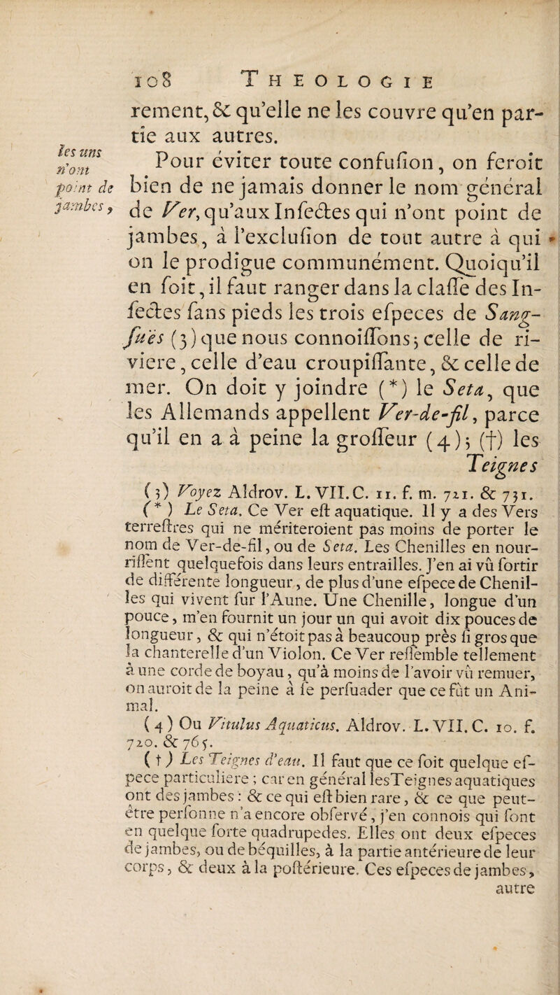 les um nom Theologie rement, 6c qu’elle ne les couvre qu’en par¬ tie aux autres. Pour éviter toute confufion, on feroit point de bien de ne jamais donner le nom général ? de Fer, qu’aux Infe&es qui n’ont point de jambes, à l’exclulion de tout autre à qui on le prodigue communément. Quoiqu’il en Toit, il faut ranger dans la clafïe désin¬ fectes fans pieds les trois efpeces de Sang- fues (3) que nous connoîffonsj celle de ri¬ vière, celle d’eau croupiflante, & celle de mer. On doit y joindre (*) le Seta, que les Allemands appellent Ver-de-fil, parce qu’il en a à peine la groffeur (4 ) 3 (f) les Teignes ( 3) Voyez Aldrov. L. VIÏ.C. 11. f. m. 721. 8c 731. (* ) Le Seta. Ce Ver eft aquatique. Il y a des Vers terreftres qui ne mériteroient pas moins de porter le nom de Ver-de-fil, ou de Seta. Les Chenilles en nour- riHent quelquefois dans leurs entrailles. J’en ai vu fortir de différente longueur, de plus d’une efpecede Chenil¬ les qui vivent fur l’Aune. Une Chenille, longue d’un pouce, m’en fournit un jour un qui avoit dix pouces de longueur, 8c qui n’étoitpasà beaucoup près fi gros que la chanterelle d’un Violon. Ce Ver reflèmble tellement à une corde de boyau, qu’à moins de l’avoir vu remuer, onauroitde la peine à fe perfuader que ce fut un Ani¬ mal. (4) Ou Vitülus Aquaticus. Aldrov. L.VII.C. 10. f. 720. 8c 765. (O Les Teignes d’eau. Il faut que ce foit quelque ef- pece particulière ; car en général lesTeignes aquatiques ont des jambes : 8c ce qui eftbien rare, 8c ce que peut- être perfonne n’a encore obfervé, j’en connois qui font en quelque forte quadrupèdes. Elles ont deux efpeces de jambes, ou de béquilles, à la partie antérieure de leur corps, 8c deux à la poftérieure. Ces efpeces de jambes, autre