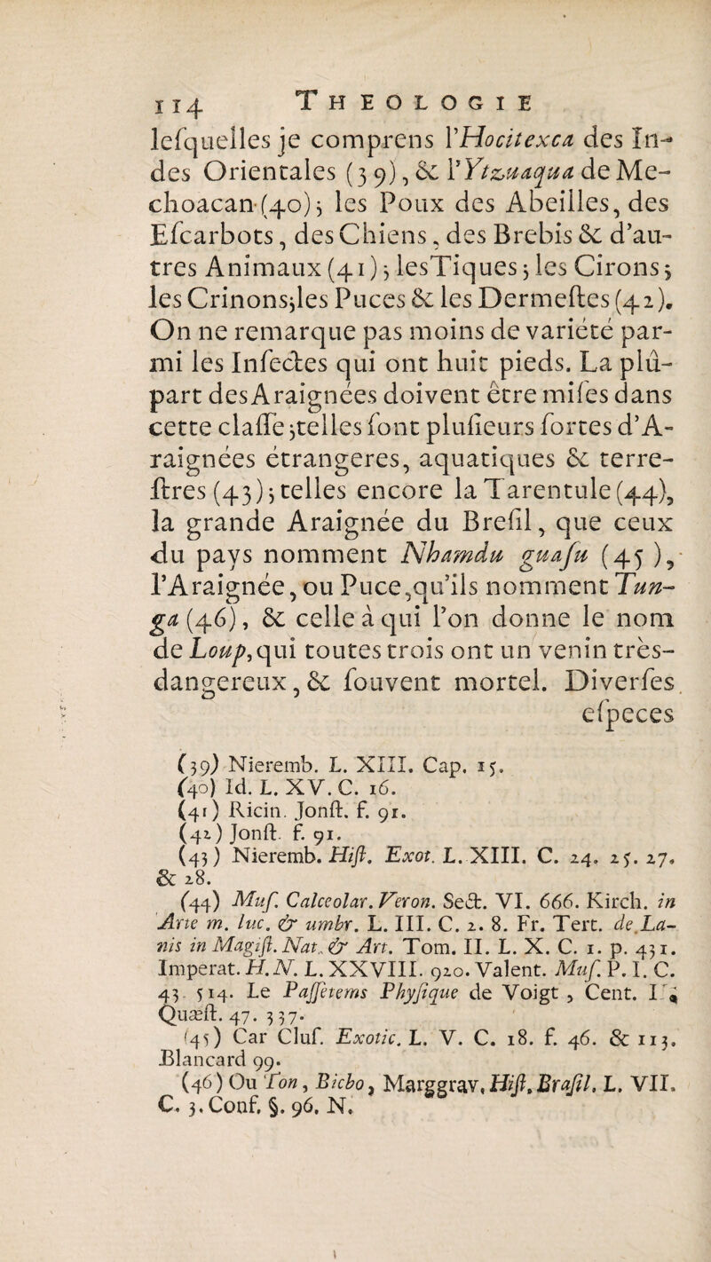 lefquelles je comprens V Ho eil ex ca des In¬ des Orientales (3 9), & YYt&uaqua de Me- clioacan (4o) j les Poux des Abeilles, des Efcarbots, des Chiens, des Brebis &c d’au- très Animaux (41) 3 lesTiquesjles Cirons 5 les Crinonsjles Puces & les Dermeftes (42). On ne remarque pas moins de variété par¬ mi les Infectes qui ont huit pieds. La plu¬ part desAraignées doivent être mifes dans cette claffe ^telles font plufieurs fortes d’A- raignées étrangères, aquatiques 6e terre- lires (43) 5 telles encore la Tarentule (44), la grande Araignée du Brefil, que ceux du pays nomment Nha?ndu guafu (45 )5 l’Araignée, ou Puce,qu’ils nomment Tun- ga (46), & celle à qui l’on donne le nom de Lo^,qui toutes trois ont un venin très- dangereux 5& fouvent mortel. Diverfes. efpeces (39) Nieremb. L. XIII. Cap. 15. (40) Id. L. XY.C. 16. (41) Ricin. Jonft. f. 91. (41) Jonft f. 91. (43) Nieremb. Hiß, Exot. L. XIII. C. 24. 2j. 27. & 28. (44) Muf. Calceolar.Veron. SetSfc. VI. 666. Kirch. in Ane m. lue. & umbr. L. III. C. 2. 8. Fr. Tert. de,La- ms in Magtfl. Nat.. & An. Tom. II. L. X. C. 1. p. 431. Imperat. H.N. L. XXVIII. 920. Valent. Muf. P. I. C. 43 514. Le Pajfetems Phyfique de Voigt , Cent. 14 Quæft. 47. 3 37. (45) Car Cluf. Exotic.L. V. C. 18. f. 46. & 113. JBlancard 99. (46) Ou Ton, Bicbo, Marggrw,Hiß,Braßl. L. VIX» C. 3, Conf. §. 96, N,