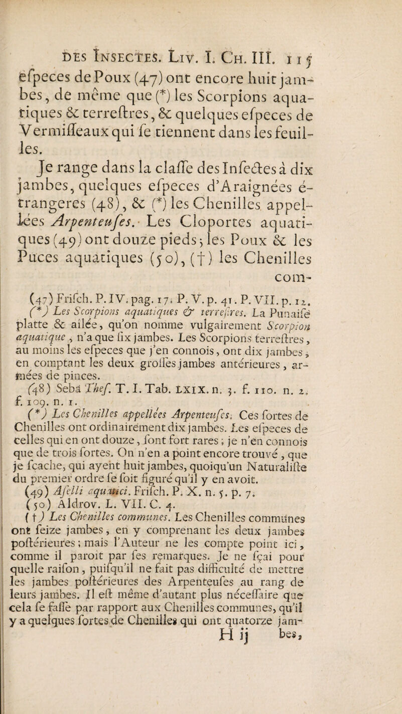 efpeces de Poux (47) ont encore huit jam¬ bes, de même quelles Scorpions aqua¬ tiques & terreftres, & quelques efpeces de Vermifleaux qui fe tiennent dans les feuil¬ les. Je range dans la claffe deslnfedesà dix jambes, quelques efpeces d’Araignées é- trangeres (48), & (*) les Chenilles appel- iées Arpenteufes.- Les Cloportes aquati¬ ques (49) ont douze pieds; les Poux & les Puces aquatiques (jo),(f) les Chenilles corn- (47) Frifch. P. IV. pag. 17s P. V. p. 41. P. VII. p. n. (*) Les Scorpions aquatiques & terrejires. La Punaifè? platte & ailée, qu’on nomme vulgairement Scorpion aquatique , n’a que fix jambes. Les Scorpions terreftres, au moins les efpeces que j’en connois, ont dix jambes , en comptant les deux großes .jambes antérieures, ar¬ mées de pinces. (48) Sebà Thef T. I. Tab. LXiX.n. 5. f. no. n. 2, f. 109. n. 1. (*) Les Chenilles appellées Arpenteufes. Ces fortes de Chenilles ont ordinairement dix jambes. Les efpeces de celles qui en ont douze, font fort rares ; je n’en connois que de trois fortes. On n’en a point encore trouvé , que je fcache, qui ayent huit jambes, quoiqu’un Naturalise du premier ordre fe foit figuré qu’il y en avoit. (49) Afelli aquatîd. Frifch. P. X. n. 5. p. 7. (50) Aldrov. L. VII. C. 4. ( tj Les Chenilles communes. Les Chenilles communes ont feize jambes, en y comprenant les deux jambes poftérieures ; mais l’Auteur ne les compte point ici, comme il paroit par fes remarques. Je ne fçai pour quelle raifon, puiiqu’il ne fait pas difficulté de mettre les jambes poftérieures des Arpenteufes au rang de leurs jambes. Il eft même d’autant plus néceftaire que cela fe falle par rapport aux Chenilles communes, qu’il y a quelques fortes de Chenille* qui ont quatorze jam~ H Y) hess