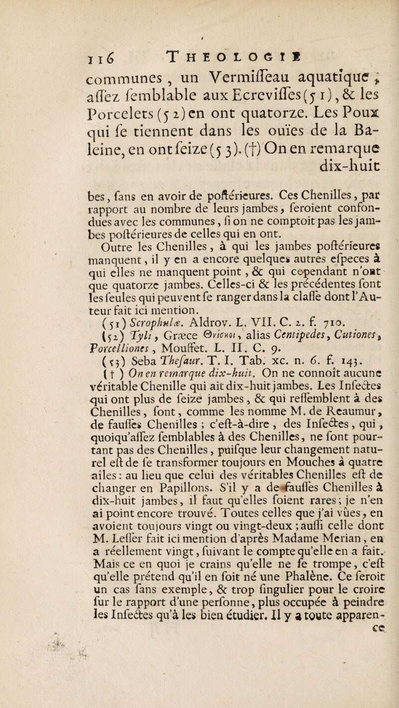 ê né Theologie commîmes , un VermifTeau aquatique ; allez femblable aux Ecrevifles(j i), à les Porcelets (5 2) en ont quatorze. Les Poux qui fe tiennent dans les ouïes de la Ba¬ leine, en ont feize (53). (f) On en remarque dix-huit bes, fans en avoir de poftérieures. Ces Chenilles, par rapport au nombre de leurs jambes, feroient confon¬ dues avec les communes, fi on ne comptait pas les jam¬ bes poftérieures de celles qui en ont. Outre les Chenilles , à qui les jambes poftérieures manquent, il y en a encore quelques autres efpeces à qui elles ne manquent point, & qui cependant n’oat que quatorze jambes. Celles-ci & les précédentes font les feules qui peuvent fe ranger dans la claflè dont l’Au¬ teur fait ici mention. (51) Scrophnlœ. Aîdrov. L. VII. C. 2. f. 710. I52) Tyh, Græce Oricxo*, alias Centipedes, Cutiones Forcelliones, Mouffet. L. II. C. 9. (*3) Seba Thefaur. T. I. Tab. xc. n. 6. f. 143. ( t ) On en remarque dix-huit. On ne connoît aucune véritable Chenille qui ait dix-huit jambes. Les Infe&es qui ont plus de feize jambes , & qui reffemblent à des Chenilles, font, comme les nomme M. de Reaumur, de fauffes Chenilles ; c’eft-à-dire , des Infe&es , qui » quoiqu affez femblables à des Chenilles, ne font pour¬ tant pas des Chenilles, puifque leur changement natu¬ rel eftde fe transformer toujours en Mouches à quatre ailes : au lieu que celui des véritables Chenilles eft de changer en Papillons. S’il y a deTaulfes Chenilles à dix-huit jambes, il faut quelles foient rares; je n’en ai point encore trouvé. Toutes celles que j’ai vues, en avoient toujours vingt ou vingt-deux ;auffi celle dont M. Leffer fait ici mention d’après Madame Merian, en a réellement vingt, fuivant le compte qu’elle en a fait. Mais ce en quoi je crains qu’elle ne fe trompe, c’eft quelle prétend qu’il en foit né une Phalène. Ce feroit un cas fans exemple, & trop fingulier pour le croire fur le rapport d’une perfonne, plus occupée à peindre les Infeâes qu’à les bien étudier. Il y a toute apparen¬ ce