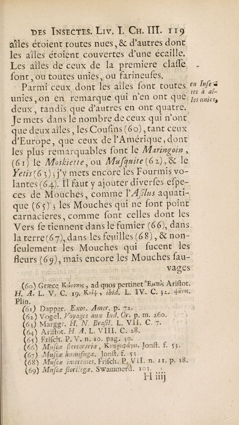 * » ' ailes étoient toutes nues,6c d’autres dont les ailes étoient couvertes d’une écaille. Les aîles de ceux de la première claiTe font, ou toutes unies, ou farineufes. Parmi ceux dont les aîles font toutes €n ! . » tes unies,on en remarque qui n en ont que les deux , tandis que d’autres en ont quatre. Je mets dans le nombre de ceux qui n’ont que deux aîles, les Cou lins (60), tant ceux d’Europe, que ceux de l’Amérique,dont les plus remarquables font le Aïaringow , (6 i) le Moskiette, ou Mufquite (61), 6e le Yetis (6}) s j’y mets encore les Fourmis vo¬ lantes (64). Il faut y ajouter diverfes efpe- ces de Mouches, comme 1’Aßlus aquati¬ que (6y)'-, les Mouches qui ne font point carnacieres, comme font celles dont les Vers fe tiennent dans le fumier (66), dans la terre(67), dans les feuilles (6 8), 6e non- feulement les Mouches qui fucent les fleurs (69), mais encore les Mouches fau- vages (60^ Græce Kd/OTreç, ad quos pertinet E/ræ/ç Ariftot. H. A. L. V. C. 19. Kv4 , ibid. L. IV. C. 32. 4'^. Plin. (61) Dapper. Exot. Amer. p. 72. (62) Vosel. Voyages aux Ina. Cr. p. m. 260. (6;) M arger. H. N. Brafil. L. VII. C. 7. (64) Ariftot.H A. L. VIII. C. 28. (65) Frifch. P.V. n. 10. pag. 30. (66) Mufcœ fiercorariœ, K^ocpccyot. Jouit. r. 53. (67) Mufcœ humifugœ. Jonft. f. 5 I ■ (68) Mufcœ inter.cutes. Frifch. P.; Vil. n. ii. p. 18. (69) Mufcœ forilegœ. Swammerd. 103. #