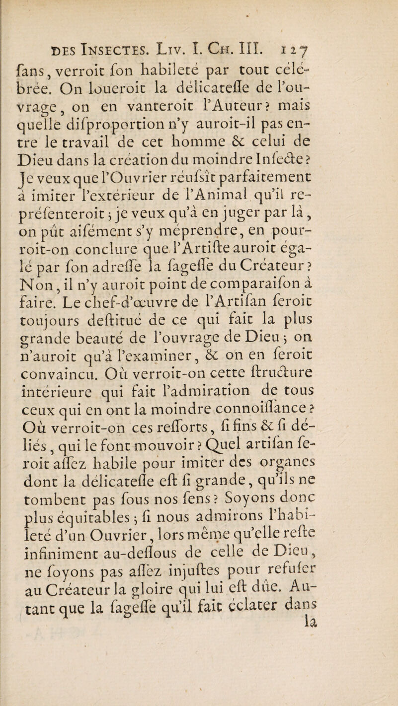 fans, verroic fon habileté par tout célé¬ brée. On loueroit la délicatefle de l’ou¬ vrage, on en vanteroit l’Auteur? mais quelle difproportion n’y auroit-il pas en¬ tre le travail de cet homme ôc celui de Dieu dans la création du moindre Infeéte ? Je veux que l’Ouvrier réufsît parfaitement à imiter l’extérieur de l’Animal qu’il re- préfenteroit 3 je veux qu’à en juger par là, on pût aifément s’y méprendre, en pour- roit-on conclure que l’Artifte auroit éga¬ lé par fon ad reife la fageife du Créateur? Non, il n’y auroit point decomparaifon à faire. Le chef-d’œuvre de l’Artifan feroit toujours deftitué de ce qui fait la plus grande beauté de l’ouvrage de Dieu } 011 n’auroit qu’à l’examiner, & on en feroit convaincu. Où verroit-on cette ftruclure intérieure qui fait l’admiration de tous ceux qui en ont la moindre connoiiïance ? Où verroit-on ces reiforts, fi fins & fi dé¬ liés , qui le font mouvoir ? Quel artifan fe¬ roit alfez habile pour imiter des organes dont la délicatefie cft fi grande, qu’ils ne tombent pas fous nos fens? Soyons donc plus équitables j fi nous admirons 1 habi¬ leté d’un Ouvrier, lors même qu’elle refie infiniment au-deflous de celle de Dieu, ne foyons pas allez injuftes pour refuier au Créateur la gloire qui lui eft due. Au¬ tant que la fageife qu’il fait éclater dans