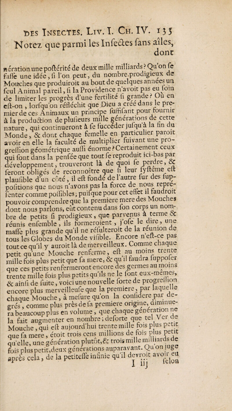 Notez que parmi les Infectes fans ailes, donc aération une poftérité de deux mille milliards ? Qu on fe faffe une idée,fi Ion peut, du nombre.prodigieux de Mouches que produiroit au bout de quelques années un feul Animal pareil, fi la Providence n avoit pas eu oui de limiter les progrès d’une fertilité ii grande? Ou en cft-on , lorsqu'on réfléchit que Dieu a créé dans le pie- mierdeces Animaux un principe fufhfant pour fournir à la production deplufieurs mille générations de cette nature, qui continueront à fe fuccéder julqu à la fin du Monde, & dont chaque femelle en particulier paroit avoir en elle la faculté de multiplier fuivant une pro- greflion géométrique aufli énorme?Certainement ceux qui font dans la penfée que tout fe reproduit ici-bas par développement, trouveront là de quoi le perdre, ôC feront obligés de reconnoître que fi leur fyfteme eit pîaufible d’un côté, il eft fonde de 1 autre fui des fuç- pofitions que nous n’avons pas la force de nous repre- Tenter comme poftibles; puifque pour cet effet il faudroit pouvoir comprendre que la première mere des Moue les dont nous parlons, eut contenu dans fon coips un nom¬ bre de petits fi prodigieux, que parvenus à terme oc réunis enfemble, ils formeraient, j’ofe le dire, une mafle plus grande qu’il ne réfulteroit de la réunion de tous les Globes du Monde vifible. Encore n eft-ce pas tout ce qu’il y aurait là de merveilleux. Comme chaque petit qu’une Mouche renferme, eft au moins trente mille fois plus petit que fa mere, & qu il faudra fuppofer que ces petits renfermeront encore des germes au moins trente mille fois plus petits qu’ils ne le font eux-memes, & ainfi de fuite, voici une nouvelle forte de progiemon encore plus merveilleufe que la première, par laque e chaque Mouche, à mefure qu’on la confidere par de¬ grés , comme plus près de fa première origine, diminue¬ ra beaucoup plus en volume , que chaque génération ne la fait augmenter en nombre ; deforte que te e * c Mouche, qui eft aujourd’hui trente mille fois plus pet t que fa mere , étoit trois cens millions de fois plus petit qu elle, une génération plutôt,& trois mille milliaids de fois plus petit,deux générations auparavant. Qu on juge après cela > de la petitdle infime qu il devrait avon^u 1 lij