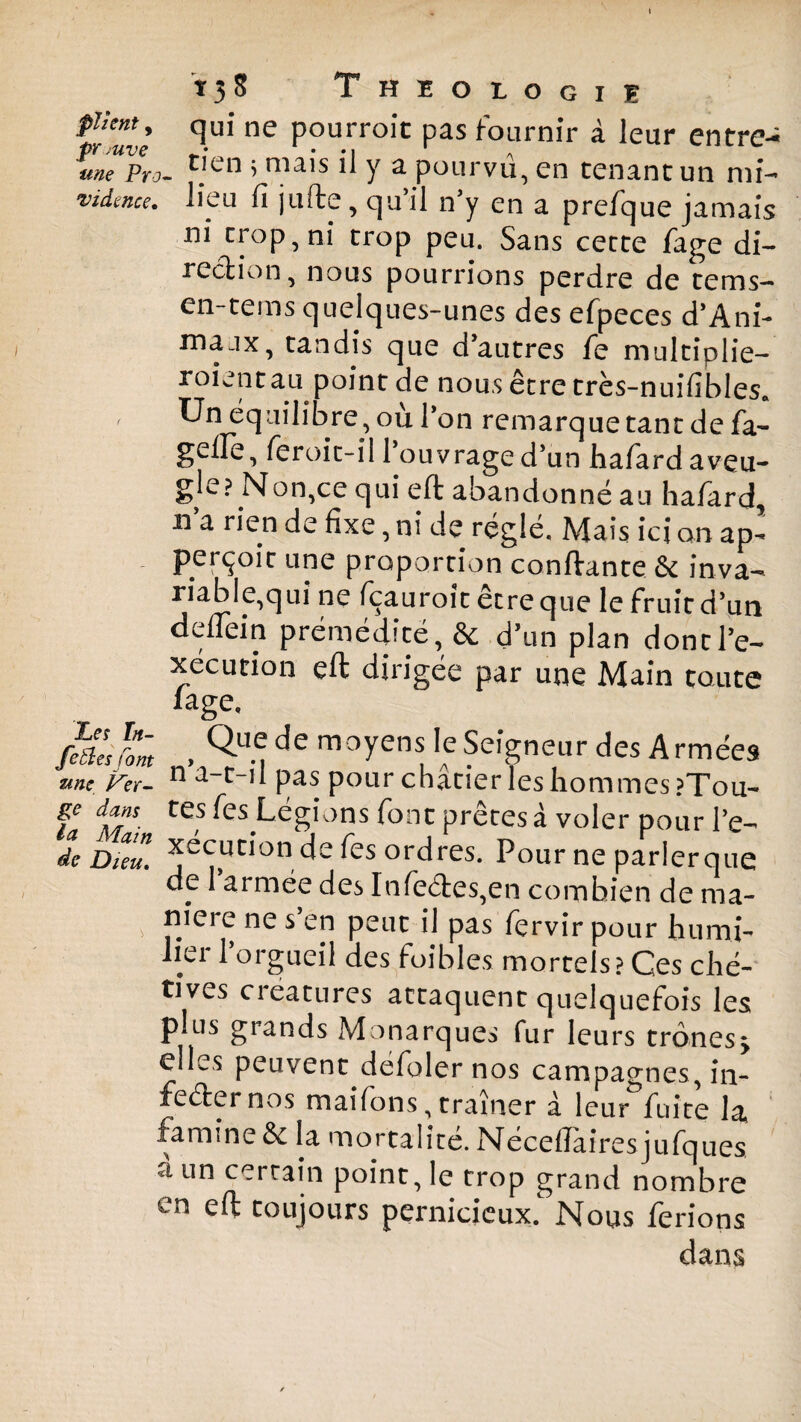 f/ulè HU1 ne Pourroi'c pas fournir à leur entre- meVpro- c.'en >ma,s ^ Y a pourvu, en tenant un mi- •vidmce. lieu fi jufte, qu’il n’y en a prefque jamais ni trop, ni trop peu. Sans cette fage di¬ rection, nous pourrions perdre de tems— en-tems quelques-unes des efpeces d’Ani- maax, tandis que d’autres fe multiplie- roientau point de nous être très-nuifibles. , Un équilibre, où l’on remarque tant de fa- gelPe, feroit-il l’ouvrage d’un hafardaveu- gle? Non,ce qui eft abandonné au hafard, h a rien de fixe, ni de réglé. Mais ici on ap- perçoit une proportion confiante & inva¬ riable,qui ne fçauroit être que le fruit d’un deflein prémédité, & d’un plan dont l’e¬ xécution eft dirigée par une Main toute fage. feiles font , ^ de moycmIe Seigneur des A rmées une. Ver- n pas pour chacier les hommes ?Tou- ge dans tes fes Légions font prêtes à voler pour l’e- de Dieu. ^écution de Tes ordres. Pour ne parler que de 1 armée des Infe6tes,en combien de ma- niere ne s en peut il pas fervir pour humi¬ lier l’orgueil des foibles mortels? Ces ché¬ tives cieatures attaquent quelquefois les plus grands Monarques fur leurs trônes, elles peuvent defolernos campagnes, in¬ fecter nos maifons, traîner à leur fuite la* famine & la mortalité. Néceftairesjufques a un certain point, le trop grand nombre en eft toujours pernicieux. Nous ferions dans