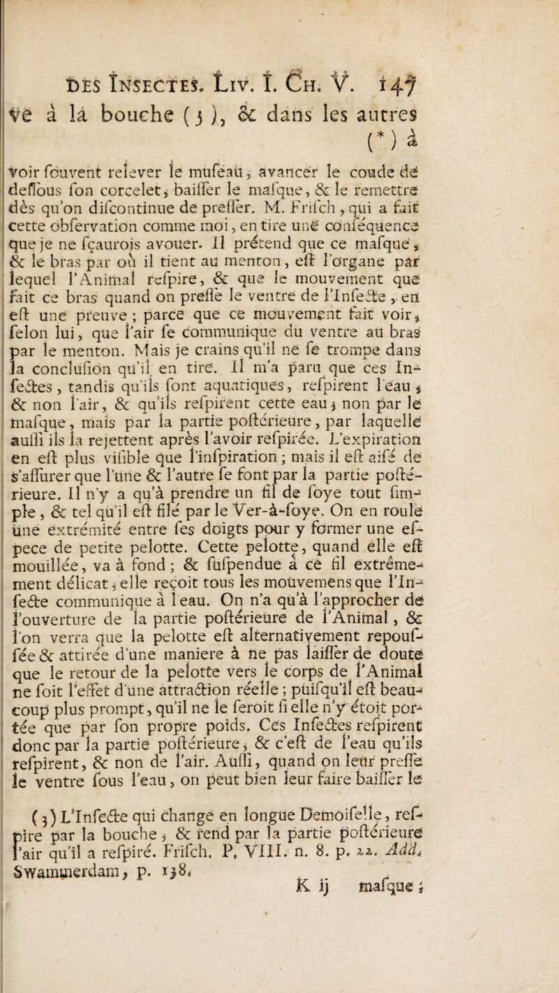 Ve à là bouche ( 3 ), & dans les autres (*) à voir fouvent relever le mtiféaÜ, avancer îe coude dé deflous Ton corcelet* bailler le mai que, 8c le remettre dès qu’on difcontinue de prefler. M. Frifch , qui a fait cette obfervation comme moi, en,tire unë coniequence que je ne fçaurojs avouer. Il prétend que ce mafqué * & le bras par où il tient au menton, eft l'organe par lequel l’Animai rcfpire, 8c que le mouvement que fait ce bras quand on prefîè le ventre de l’Inieffe , erï eft une preuve; parce que ce mouvement fait voir* félon lui, que i’air fe communique du ventre au bras par le menton. Mais je crains qu’il ne fe trompe dans la conciufion qu’il, en tire'. Il m’a paru que ces In¬ fectes , tandis qu'iis font aquatiques, refpirent l'eau § & non l'air, 8c qu’ils refpirent cette eau $ non par le rnafque, mais par la partie poftérieure, par laquelle auiîi ils la rejettent après l’avoir refpirée. L’expiration en eft plus vifibîe que 1’infpiration ; mais il eft aifé dé s afTurer que l’une & l’autre fe font par la partie pofte'- rieure. Il n’y a qu’à prendre un fl de foye tout fm~ pie , & tel qu’il eft filé par le Ver-à-foye. On en roule Une extrémité entre fes doigts pour y former une ef- pece de petite pelotte. Cette peîotte, quand elle eft mouillée, va à fond; & fufpendue à ce fl extrême¬ ment délicat, elle reçoit tous les moüvemensque l’In-3 feète communique à 1 eau. On n’a qu’à l’approcher dé î ouverture de la partie poftérieure de l’Animal, & fon verra que la peîotte eft alternativement repouf- fée & attirée d’une maniéré à ne pas laifîèr de douté que le retour de la pelotte vers le corps de l'Animal ne foit l’effet d une attra&ion réelle ; puifqu’ll eft beau¬ coup plus prompt, qu’il ne le feroit fi elle n’y étoit por¬ tée que par fon propre poids. Ces Infeéles refpirent donc par la partie poftérieure, & c’eft de l’eau qu’ils refpirent, 8c non de l’air. Aufli, quand on leur prefie le ventre fous l’eau, on peut bien leur faire bailler lé ( 3) Lftnfeète qui change en longue Demoifeile, ref¬ aire par la bouche, 8c rend par la partie poftérieure l’air qu’il a refpiré. Frifch, P, VIII. n. 8. p. zz. Ad'cL Swammerdam* p. 138^ K ij mafqüe ;