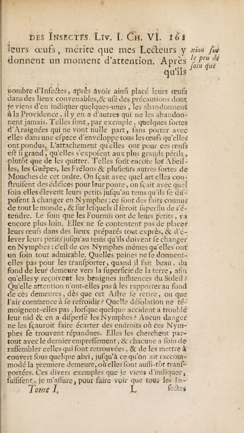 <eurs œufs, mérite que mes Lecteurs y xkn fut foin âüt qu ils nombre dlnfecfces, âpres avoir ainfi placé leurs œufs dans des lieux convenables,&ufédes précautions dont fe viens d’en indiquer quelques-unes , les abandonnent à la Providence, il y en a d’autres qui ne les abandon¬ nent jamais. Telles font, par exemple, quelques fortes d’Araignées qui ne vont nulle part, fans porter avec elles dans une efpece d'enveloppe tous les œufs quelle^ ont pondus. L’attachement quelles ont pour ces œufs eft fi grand, qu’elles s’expofent aux plus grands périls., plutôt que de les quitter. Telles forît encore îe£ x\beiî- les, les Guêpes, les Frelons 8c plufieürs autres fortes de Mouches de cet ordre. On fçait avec quel art elles con- ftruifent des édifices pour leur ponte, on fçait avec que! foin elles éleverit leurs petits jufqu’au tems qu’ils fe dif- pofent à changer en Nymphes ; ce font des faits connus de tout le monde, & fur lelqueîs il feroit fuperflu de s’é¬ tendre. Le foin que les Fourmis ont de leurs petits, va encore plus loin. Elles ne fe contentent pas de placer leurs œufs dans des lieux préparés tout exprès, & d’é¬ lever leurs petits jufqu’au tems qu’ils doivent fe changer en Nymphes ; c’eftde ces Nymphes mêmes qu’elles ont un foin tout admirable. Quelles peines ne fe donnent- elles pas pour les tranfporter, quand il fait beau, du fond de leur demeure vers la fuperficie de la terre, afin qu’elles y reçoivent les benignes influences du Soleil ? Quelle attention n ont-elles pas à les rapporter au fond décès demeures, dès que cet Aflre fe retire, ou que l’air commence à fe refroidir ? Quelle défolation ne té¬ moignent-elles pas , lorfque quelque accident a troublé leur nid & en a difperfé les Nymphes? Aucun danger ne les fçauroit faire écarter des endroits où ces Nym¬ phes fe trouvent répandues. Elles les cherchent par¬ tout avec le dernier empreflement, 8c. chacune a foin de raflembîer celles qui font retrouvées, 8c de les mettre à couvert fous quelque abri, jufqu’à ce qu’on ait raceoirH modé la première demeure, où elles font aufli-tôt tranf- portées. Ces divers exemples que je viens d’indiquer, fuffifent, je m’aflùre3 pour faire voir que tous les In- donnent un moment d’attention. Après