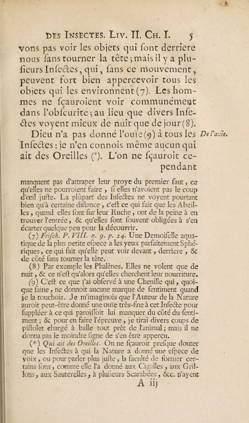 vons pas voir les objets qui font derrière nous fans tourner la têtejmaisilyaplu- lîeurs Infeétes, qui, fans ce mouvement, peuvent fort bien appercevoir tous les objets qui les environnent (7). Les hom¬ mes ne fçauroient voir communément dans l’obfcurite *, au lieu que divers Infe¬ ctes voyent mieux de nuit que de jour (8). Dieu n’a pas donné l’ouïe (9) à tous les DeVouït, Infectes : je n’en connois même aucun qui ait des Oreilles (*). L’on ne fçauroit ce¬ pendant manquent pas d’attraper leur proyc du premier faut, ce quelles ne pourraient faire , fi elles n’avoient pas le coup d’œil jufte. La plupart des Infectes ne voyent pourtant bien qu’à certaine diftance , c’eft ce qui fait que les Abeil¬ les , quand elles font fur leur Ruche, ont de la peine à en trouver l’entrée, & qu’elles font fouvent obligées à s’en écarter quelque peu pour la découvrir. (7) Frifch. P. VÎII. n. g. p. 24. Une Demoifelle aqua¬ tique de la plus petite efpece a les yeux parfaitement Sphé¬ riques , ce qui fait quelle peut voir devant, derrière , Sc de coté fans tourner la tête. (8) Par exemple les Phalènes. Elles ne volent que de nuit , ce n’eft qu’alors quelles cherchent leur nourriture, (9) C’eft ce que j’ai obfervé à une Chenille qui, quoi¬ que faine, ne donnoit aucune marque de fentiment quand je la touchois. Je m’imaginois que l’Auteur de la Nature aurait peut-être donné une ouïe très-fine à cet Infe&e pour fuppléer à ce qui paroiïïoit lui manquer du côté du fenti¬ ment ; & pour en faire l’épreuve, je tirai divers coups de piftolet chargé à balle tout prêt de l’animal ; mais il ne donna pas le moindre figne de s’en être apperçu. (*) Qui ait des Oreilles. On ne fçauroit prefque douter que les Infeétes à qui la Nature a donné une efpece de yoix , ou pour parler plus jufte, la faculté de former cer¬ tains fons, comme elle l’a donné aux Cigalles , aux Gril¬ lons, aux Sauterelles, à plufieurs Scarabées, &c. payent