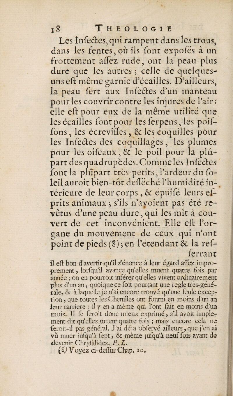 Les înfecles, qui rampent dans les trous, dans les fentes, où ils font expofés à un frottement aflez rude, ont la peau plus dure que les autres 3 celle de quelques- uns eft même garnie d’écailles. D’ailleurs, la peau fert aux Infècftes d’un manteau pour les couvrir contre les injures de l’air: elle eft pour eux de la même utilité que les écailles font pour les ferpens, les poif- fons, les écreviiles , & les coquilles pour les Infectes des coquillages, les plumes pour les oifeaux, & le poil pour la plu¬ part des quadrupèdes. Comme les Infectes font la plupart très-petits, l’ardeur du fo- leil auroit bien-tôt deftéché l’humidité in- « térieure de leur corps, êc épuifé leurs ef- prits animaux 3 s’ils n’ayoient pas été re¬ vêtus d’une peau dure, qui les mît à cou¬ vert de cet inconvénient. Elle eft l’or¬ gane du mouvement de ceux qui n’ont point de pieds (8) 3 en l’étendant & la ref¬ fe rra ne il eft bon d’avertir qu’il s’énonce à leur égard allez impro¬ prement , lorfqu’il avance quelles muent quatre lois par année ;on en pourroit inférer quelles vivent ordinairement plus d’un an, quoique ce foit pourtant une regle très-géné¬ rale-, & à laquelle je n’ai encore trouvé qu’une feule excep¬ tion , que toutes les Chenilles ont fourni en moins d’un an leur carrière ; il y en a même qui l’ont fait en moins d’un mois. Il fe feroit donc mieux exprimé, s’il avoit hmple- ment dit qu’elles muent quatre fois ; mais encore cela ne feroit-il pas général. J’ai déjà obfervé ailleurs,que j’en ai vu muer îufqu’à fept, & même jufqu’à neuf fois avant de devenir Chryfalides. P. L.