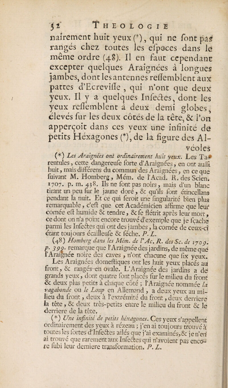 naîrement huit yeux(*), qui ne font pâf rangés chez toutes les efpeces dans le même ordre (48). Il en faut cependant excepter quelques Araignées à longues jambes, dont les antennes reflemblen t aux pattes d’Ecrevifle , qui n’ont que deux yeux. Il y a quelques Infectes, dont les yeux rehèmblent à deux demi globes, élevés fur les deux côtés de la tête, & l’on apperçoit dans ces yeux une infinite de petits Héxagones (*), de la figure des Al¬ véoles (*) Les Araignées onï ordinairement huit yeux. Les Ta-* rentules, cette dangereufe forte d’Araignées, en ont aufll huit, mais différens du commun des Araignées, en ce que fuivant M. Homberg, Mém. de l’Acad. R. des Seien* 1707. p. m. 438. Ils ne font pas noirs, mais d’un blanc tirant un peu fur le jaune doré, & qu’ils font étinceîlans pendant la nuit. Et ce qui feroit une Angularité bien plus remarquable, c’eft que cet Académicien affirme que leut cornée eft humide & tendre, & fe flétrit après leur mort, ce dont on n a pom t encore trouvé d’exemple que je (cache parmi les Infeétes qui ont des jambes, la cornée de ceux-ci étant toujours écailleufe & féche. P. L. (48) Homberg dans les Mém. de VAc. R. des Sc. de 1709. p- 399- remarque que l’Araignée des jardins, de même quë i’Araignée noire des caves , n’ont chacune que fix yeux. Les Araignées domeftiques ont les huit yeux placés au front, & rangés-eh ovale. L*Araignée des jardins a de grands yeux, dont quatre font places fur le milieu du front & deux plus petits à chaque côté ; l’Araignée nommée la vagabonde ou le Loup en Allemand , a deux yeux au mi¬ lieu du front, deux à l’extrémité du front, deux derrière la tête, & deux très-petits entre le milieu du front & le derrière de la tête. (*) Une infinité de petits héxagones. Ces yeux s’appellent ordinairement des yeux à rézeau ; j’en ai toujours trouvé à toutes les fortes d’Infeètes ailés que j’ai examinés, & jen’eri ai trouvé que rarement aux Infectes qui n’avoient nas enco¬ re fubi leur derniere transformation. P. H *