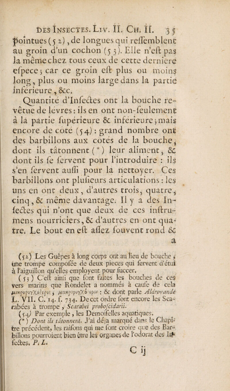 pointues (5 2) , de longues qui reflèmblenc au groin d’un cochon (5 3). Elle n'eft pas la même chez tous ceux de cette dernière efpece$ car ce groin eft plus ou moins long, plus ou moins large dans la partie Inférieure, &c. Quantité d’infectes ont la bouche re¬ vêtue de levres : ils en ont non-feulement à la partie fupéricure & inferieure,mais encore de cote (54) : grand nombre ont des barbillons aux cotés de la bouche, dont ils tâtonnent (*) leur aliment, & dont ils fe fervent pour l’introduire : ils s’en fervent auffi pour la nettoyer. Ces barbillons ont plulleurs articulations : les uns en ont deux, d’autres trois, quatre* cinq , & même davantage. Il y a des In- leétes qui n’ont que deux de ces inftru- mens nourriciers,& d’autres en ont qua¬ tre. Le bout en eft allez fouvent rond èc a (52) Les Guêpes à long corps ont au lieu de bouche | une trompe compofée de deux pièces qui fervent d’étui à l’aiguillon qu’elles employent pour fuccer. (53) Cefi ainii que font faites les bouches de ces vers marins que Rondelet a nommés à caufe de cela /xfHÿo^ûYXo/cpu/, juaHÿjpvyXÔ'tp01 : & dont parle Aldrovande L. VII. C. 14. f. 734. De cet ordre font encore les Sca¬ rabées à trompe ? Scarabei probojcidarii. (54^ Par exemple , les Demoifelîes aquatiques. (* ) Dont ils tâtonnent, j'ai déjà marqué dans le Chapi¬ tre précédent, les raifons qui me font croire que des Bar¬ billons pourraient bien être les organes de l’odorat des Irf fedes» P, L, Cij