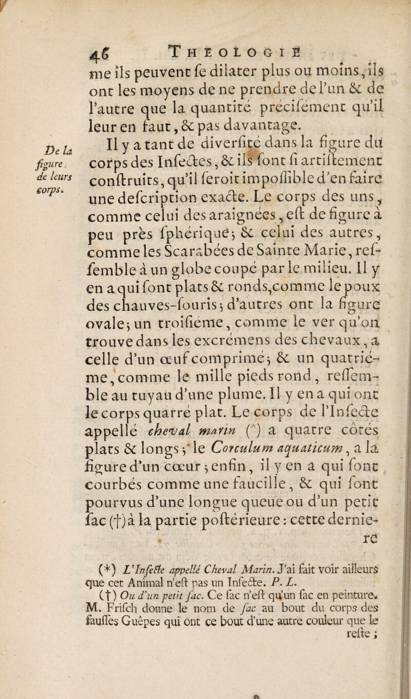 flaire de leurs corps* r Theologie me ils peuvent fe dilater plus ou moins, ils ont les moyens de ne prendre de Tun & de Pautre que la quantité précifément qu’il leur en faut, & pas davantage. Il y a tant de diverfité dans la figure du corps des Infe&es, & ils font fi artiltement conftruits, qu’il feroit impolîibled’en faire unedefcriptîon exa&e. Le corps des uns, comme celui des araignées, eft de figure à peu près fphériquej & celui des autres, comme les Scarabées de Sainte Marie, rei¬ fem b le à un globe coupé par le milieu. Il y en a qui font plats & ronds,comme le poux des chauves-fouris* d’autres ont la figure ovale^un troifieme, comme le ver qu’on trouve dans les excrémens des chevaux, a celle d’un œuf comprimé * & un quatriè¬ me,comme le mille pieds rond, reifem- ble au tuyau d’une plume. Il y en a qui ont le corps quarré plat. Le corps de l’Infecie appellé cheval marin ( ) a quatre côtés plats & longs y le Corculum aquaticum, a la figure d’un cœur * enfin, il y en a qui font courbés comme une faucille , 6c qui font pourvus d’une longue queue ou d’un petit lac (f)à la partie poftérieure : cette demie- re (*) V In fe Eté appelle Cheval Marin. J’ai fait voir ailleurs que cet Animal n’eft pas un Infeéte. P. L. Ct) Ou d’un petit fac. Ce fac rïeft qu’un fac en peinture. M. Frifch donne le nom de fac au bout du corps des faulles Guêpes qui ont ce bout d’une autre couleur que le relie ; A