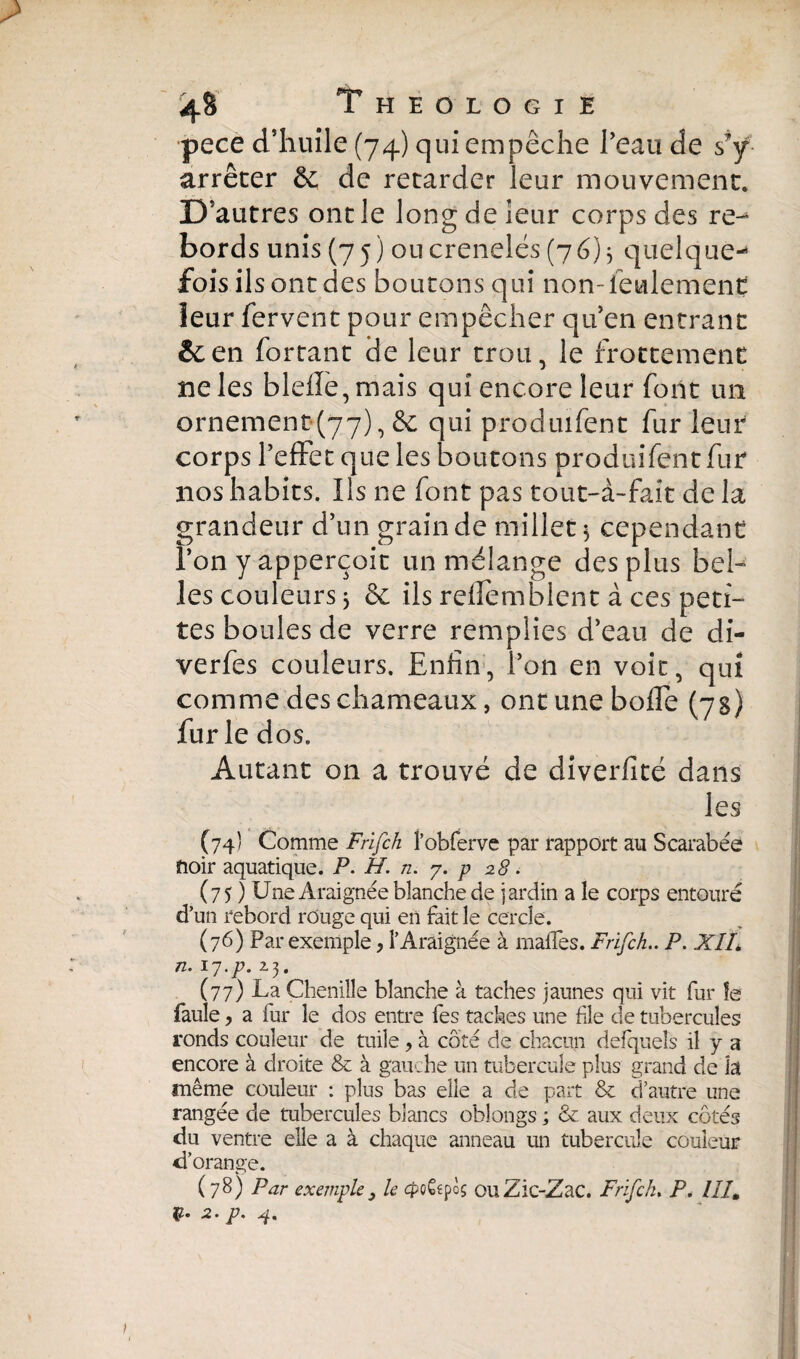 pece d’huile (74) qui empêche l’eau de s’y arrêter & de retarder leur mouvement. D’ autres oncle long de leur corps des re-* bords unis (7 j ) ou crénelés (76)3 quelque-* fois ils ont des boutons qui non-feulement leur fervent pour empêcher qifen entrant &en fortant de leur trou, le frottement ne les bldle,mais qui encore leur font un ornement (77), de qui produifent fur leur corps reffet que les boutons produifent fur nos habits. Ils ne font pas tout-à~fait de la grandeur d’un grain de millet $ cependant l’on y apperçoit un mélange des plus bel¬ les couleurs 5 de ils reffemblent à ces peti¬ tes boules de verre remplies d’eau de di- verfes couleurs. Enfin, l’on en voit, qui comme des chameaux, ont une boffe (7s) furie dos. Autant on a trouvé de diverfité dans les Ç74Î Comme Frifch l’obferve par rapport au Scarabée ïioir aquatique. P. H. n. 7. p 28. (75 ) Une Araignée blanche de jardin a le corps entouré d’un rebord rouge qui en fait le cercle. (76) Par exemple, l’Araignée à malles. Frifch.. P. XIL n. 17.p. 23. (77) La Chenille blanche à taches jaunes qui vit fur le fauîe, a fur le dos entre fes taches une fie de tubercules ronds couleur de tuile, à côté de chacun defquels il y a encore à droite & à gauche un tubercule plus grand de b même couleur : plus bas elle a de part & d’autre une rangée de tubercules blancs oblongs ; & aux deux côtés du ventre elle a à chaque anneau un tubercule couleur d’orange. (78) Par exemple3 le cptâifç ouZic-Zac. Frifch. P. IIIm -2* p.