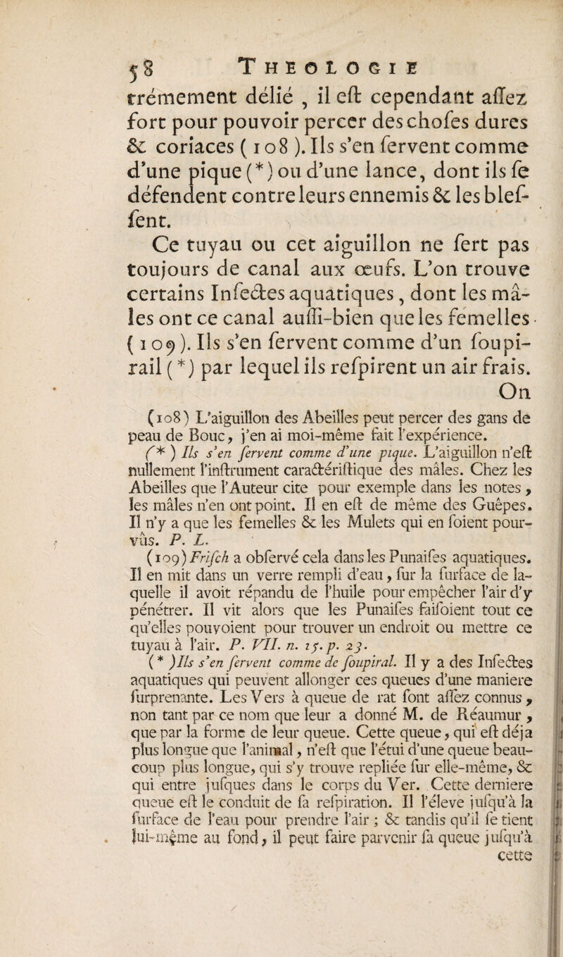 rrémement délié , il eft cependant allez fort pour pouvoir percer des choies dures & coriaces ( 108 ). Ils s’en fervent comme d’une pique (*) ou d’une lance, dont ils fe défendent contre leurs ennemis & les bief- lent. -, ' I Ce tuyau ou cet aiguillon ne fert pas toujours de canal aux œufs. L’on trouve certains Infeétes aquatiques, dont les mâ¬ les ont ce canal auiîî-bien que les femelles ( 109 ). Ils sven fervent comme d’un fou pi- rail ( *) par lequel ils refpirent un air frais. On (108) L'aiguillon des Abeilles peut percer des gans de peau de Bouc, j’en ai moi-même feit l’expérience. f* ) Ils s'en fervent comme d'une pique. L’aiguillon n’eft nullement l’infiniment caraétériftique des mâles. Chez les Abeilles que l’Auteur cite pour exemple dans les notes , les mâles n’en ont point. JJ en eft de même des Guêpes. Il n’y a que les femelles 6e les Mulets qui en foient pour¬ vus. P. L. (109) Frïfch a obfervé cela dans les Punaifes aquatiques. Il en mit dans un verre rempli d’eau, fur la furface de la¬ quelle il avoit répandu de l’huile pour empêcher l’air d’y pénétrer. Il vit alors que les Punaifes feifoient tout ce quelles pouvoient pour trouver un endroit ou mettre ce tuyau à l’air. P. VIL n. 1$. p. 23. ( * )lls s'en fervent comme de foupiral. Il y a des Infeétes aquatiques qui peuvent allonger ces queues d’une maniéré furprenante. Les Vers à queue de rat font allez connus, non tant par ce nom que leur a donné M. de Réaumur , que par la forme de leur queue. Cette queue, qui eft déjà plus longue que l’animal, n’eft que l’étui d’une queue beau¬ coup plus longue, qui s’y trouve repliée fur elle-même, 6c qui entre jufques dans le corps du Ver. Cette derniere queue eft le conduit de fa refpiration. Il l’éleve jufqu’à la furface de l’eau pour prendre l’air ; & tandis qu’il fe tient lui-mçme au fond, il peut faire parvenir fa queue jufqu’à cette h /