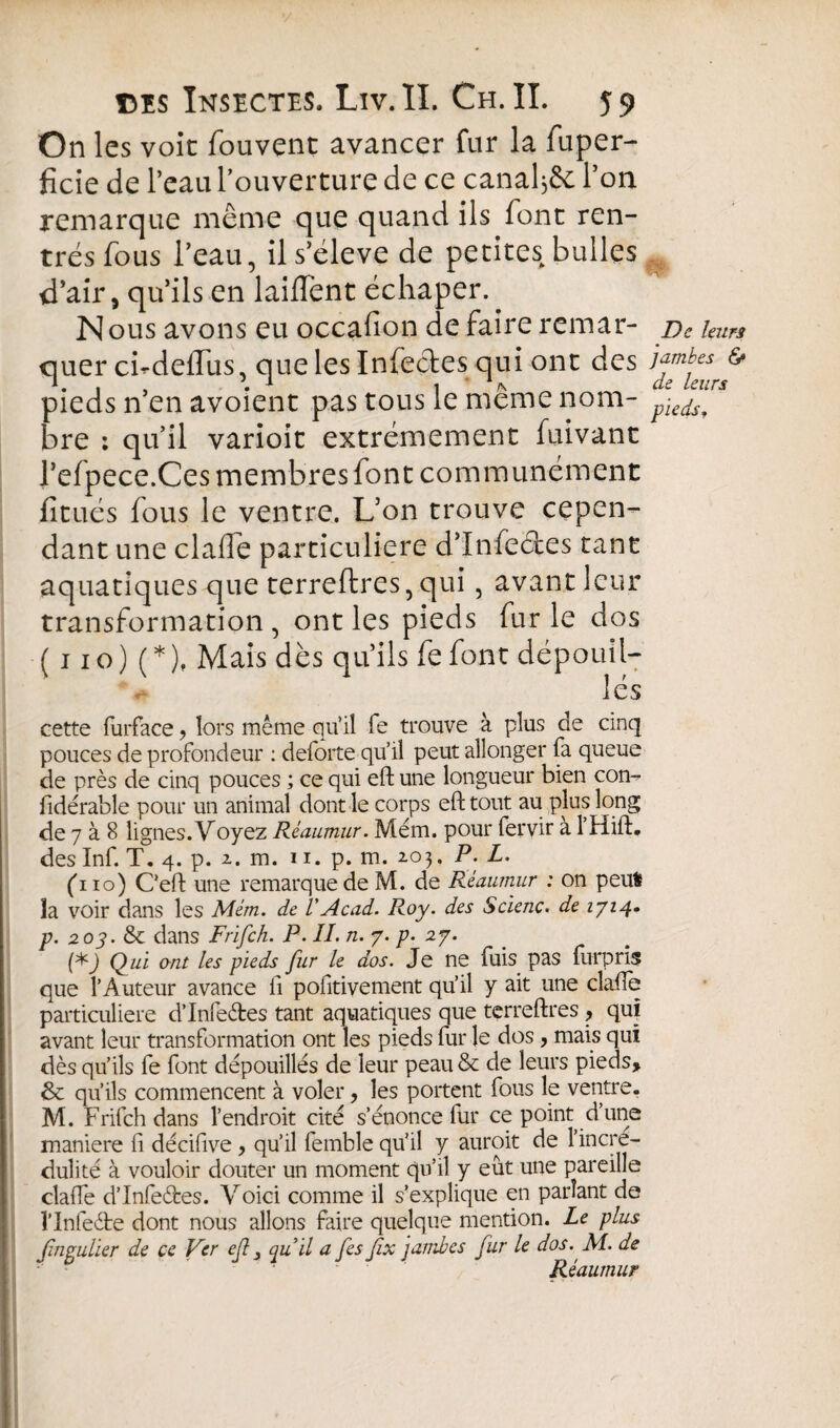 On les voit fouvent avancer fur la fuper- ficie de l’eau l’ouverture de ce canal j& l’on remarque même que quand ils font ren¬ trés fous l’eau, il s’élève de petites bulles d’air, qu’ils en laiflent échaper. Nous avons eu occafion de faire remar- De leurs quer cbdelTus, que les Infectes qui ont des ^ pieds n’en avoient pas tous le même nom- p\Jls[rs hre : qu’il varioit extrêmement fuivant l’efpece.Ces membres font communément limés fous le ventre. L’on trouve cepen¬ dant une dalle particulière d’Infeêtes tant aquatiques que terreftres, qui, avant leur transformation , ont les pieds fur le dos ( 110) (*), Mais dès qu’ils fe font dépouil- les cette furface, lors même qu’il fe trouve à plus de cinq pouces de profondeur : deforte qu’il peut allonger fa queue de près de cinq pouces ; ce qui eft une longueur bien con- fidérable pour un animal dont le corps eft tout au plus long de 7 à 8 lignes. Voyez Rèaumur. Mém. pour fervir a 1 Hift. des Inf. T. 4. p. 2. m. 11. p. m. 203. P. L. (110) Ceft une remarque de M. de Rèaumur : on peut la voir dans les Mém. de VAcad. Roy. des Scienc. de 1714- p. 203. & dans Frifch. P. II. n. 7. /?• 27. Qui ont les pieds fur le dos. Je ne fuis pas furpris que l’Auteur avance fi positivement qu’il y ait une clafte particulière d’Infeétes tant aquatiques que terreftres , qui avant leur transformation ont les pieds fur le dos, mais qui dès qu’ils fe font dépouillés de leur peau & de leurs pieds, &: qu’ils commencent à voler, les portent fous le ventre. M. Frifch dans l’endroit cité s’énonce fur ce point dune maniéré fi décifive , qu’il femble qu’il y auroit de l’incré¬ dulité à vouloir douter un moment qu’il y eût une pareille clafte d’Infeéfces. Voici comme il s’explique en parlant de l’Infe&e dont nous allons faire quelque mention. Le plus fiiipulier de ce Ver cß 3 qu’il a fes fix jambes fur le dos. M. de Rèaumur