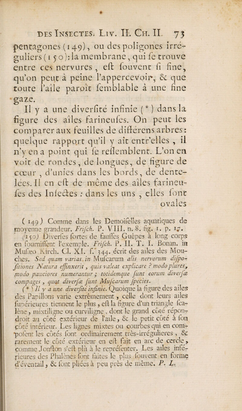 ♦ des Insectes, Liv. II. Ch. IL 73 pentagones (149), ou des poligones irré¬ guliers ( 1 5 o ): la membrane , qui fe trouve entre ces nervures , eft fouvent fi fine, qu’on peut à peine l’appercevoirg que toute l’aile paroît femblable à une fine gaze. Il y a une diverfité infinie (*) dans la figure des ailes farineufes. On peut les comparer aux feuilles de diflerens arbres: quelque rapport qu’il y ait entr’elles , il n’y en a point qui fe reflemblent. L’on en voit de rondes, de longues, de figure de cœur , d’unies dans les bords, de dente¬ lées. Il en eft de même des ailes farineu¬ fes des Infecïes : dans les uns , elles font ovales ( 149) Comme clans les Demoifelles aquatiques de moyenne grandeur. Frifch. P. VIII. n. 8. fig. i. p. 17. f i 50) Diverfes fortes de faillies Guêpes à long corps en fourniffent l’exemple. Frifch. P. II. T. I. Bonan. in Muiaeo Kirch. Cl. XI. f/344. écrit des ailes des Mou¬ ches. S cd quam varias in Mufcarum ails nervorum dlfpo- fitiones Natura ejfnxerit, quls valent exphcare ? modo plures, modo pandores numerantur 9 toddemque funt eorum diverfz compares , quot diverjiz funt Mujcarum fpecies. (*) Il y a une diverfité Infinie. Quoique la figure des ailes des Papillons varie extrêmement, celle dont leurs ailes funérieures tiennent le plus , eft la figure d’un triangle fca- lène , mixtiligne ou curviligne , dont le grand coté répon- droit au coté extérieur de l’aile, & le petit coté à fou çùté intérieur. Les lignes mixtes ou courbes qui en com- •pofent les cotés font ordinairement très-irrégulieres , 8c rarement le coté extérieur en eft fait en arc de cercle > comme Jonfton s’eft plu à le repréfenter. Les ailes infe¬ rieures des Phalènes font faites le plus fouvent en forme d’éventail, & font pliées à peu près de même. P. L,