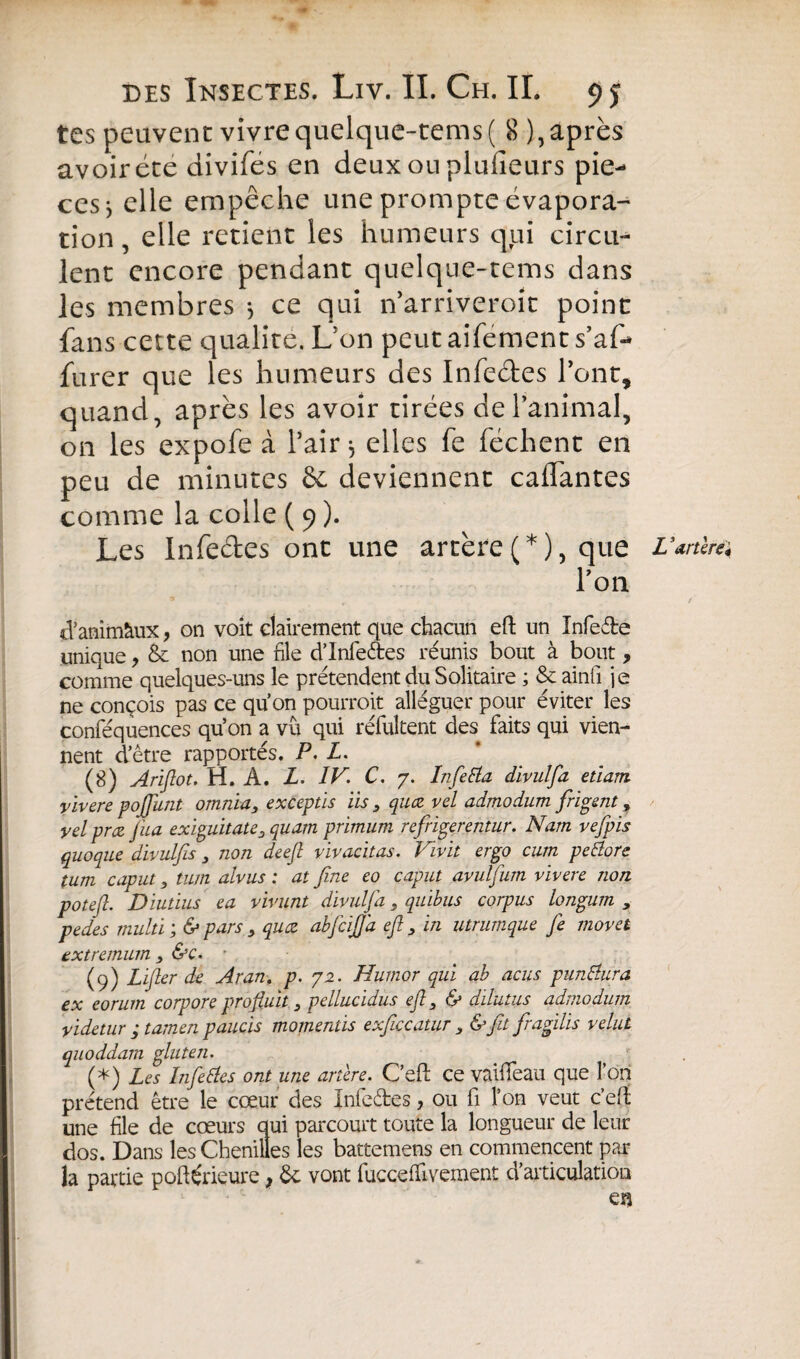 tes peuvent vivrequelque-tems( 8 ), après avoir été divifes en deux on plufieurs piè¬ ces } elle empêche une prompte évapora¬ tion , elle retient les humeurs qui circu¬ lent encore pendant quelque-tems dans les membres -, ce qui n’ arriveroît point fans cette qualité. L'on peut aifement s’af- furer que les humeurs des Infeétes l’ont, quand, après les avoir tirées de l’animal, on les expofe à l’air $ elles fe féchent en peu de minutes & deviennent cailantes comme la colle ( 9 ). Les Infeétes ont une artère(*), que L ’artèreï l’on d’animàux, on voit clairement que chacun eft un Infede unique, & non une file d’Infedes réunis bout à bout, comme quelques-uns le prétendent du Solitaire ; & ainli je ne conçois pas ce quon pourrait alléguer pour éviter les conféquences qu’on a vu qui réfultent des faits qui vien¬ nent d’être rapportés. P. L. (g) Ariftot. H. A. L. IV\ C. 7. Infetta divulfa etiam yivere pojfunt omnia, exceptis iis } quœ vel admodum frigent, yelprœ fua exiguitate, quarn primum refrigerentur. Nam vefpis quoque divulfis, non deeft vivacitas. Vivit ergo cum pettore tum cap ut, tum alvus : at fine eo caput avulfum vivere non pot eft. Diutius ea vivunt divulfa, quibus corpus longum , pedes multi & pars , quœ abfciJJ'a eft y in utrumque fe movet txtremum 3 &c. r (9) Lifter de Aran. p. 72. Humor qui ab acus punblura ex eorum corpore profluit} pellucidus eft 3 & diïutus admodum videtur ; tatnen paucis momentis exficcatur , &ftt fragilis velut quoddam gluten. (*) Les Life blés ont une artère. C’eft ce vaiffeau que l’on prétend être le cœur des Inleétes, ou fi l’on veut c’eft une file de cœurs qui parcourt toute la longueur de leur dos. Dans les Chenilles les battemens en commencent par la partie poftérieure f Ôc vont fuccefïivement d’articulation en