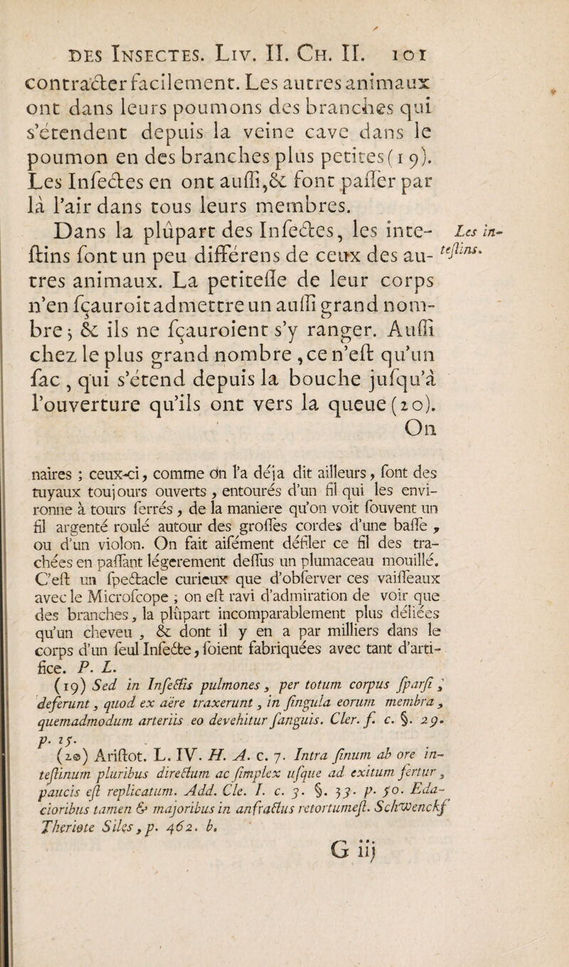 contracter facilement. Les autres animaux ont dans leurs poumons des branches qui s’étendent depuis la veine cave dans le poumon en des branches plus petites ( i 9). Les Infeétes en ont auffi,6e font palier par là l’air dans tous leurs membres. Dans la plupart des Infeétes, les inte- Les ftins font un peu différons de ceux des au- teAins très animaux. La petitefle de leur corps n’en fçauroit admettre un auffi grand nom¬ bre* èc ils ne fçauroient s’y ranger. Audi chez le plus grand nombre ,cen’eft qu’un fac , qui s’étend depuis la bouche jufqu’à l’ouverture qu’ils ont vers la queue (20). On naires ; ceux-ci, comme on l’a déjà dit ailleurs, font des tuyaux touj ours ouverts , entourés d’un fil qui les envi¬ ronne à tours ferrés , de la maniéré qu’on voit fouvent un fil argenté roulé autour des grofles cordes d’une baffe 7 ou d’un violon. On fait aifément défiler ce fil des tra¬ chées en pafifant légèrement deflùs un plumaceau mouillé. C’eft un fpeétacle curieux que d’obferver ces vaiffeaux avec le Microfcope ; on eft ravi d’admiration de voir que des branches* la plupart incomparablement plus déliées qu’un cheveu „ & dont il y en a par milliers dans le corps d’un feul Infeéte, foient fabriquées avec tant d’arti¬ fice. P. L. (19) Sed in Infetfis pulmones 3 per tot um corpus fparfi deferunt, quod ex aère traxerunt, in fingula eorum membra , quemadmodum arterïis eo devehitur fanguis. Cler. f. c. §. 29. P■ i5' . (2.0) Ariftot. L. IV. H. A. c. 7. Intra finurn ab ore in- teßinum pluribus direttum ac fimplex ufque ad exitum fertur 3 paucïs eß replieatum. Add. Cie. I. c. 5. §. 39• p- 5°' Ida- cioribus tarnen & majoribusin anfraflus retortumeß. SckVJenckj Therme S îles ,p. 462. b. G uj