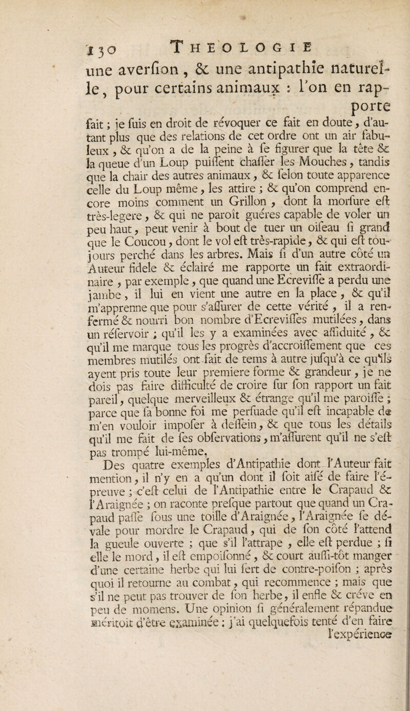 une averfion, & une antipathie naturel- le, pour certains animaux : Ton en rap- fait ; je fuis en droit de révoquer ee fait en tant plus que des relations de cet ordre ont un air fabu¬ leux , & qu’on a de la peine à fe figurer que la tête & la queue d’un Loup puiüent chaffer les Mouches, tandis que la chair des autres animaux, & félon toute apparence celle du Loup même, les attire ; & qu’on comprend en¬ core moins comment un Grillon , dont la morfure eft très-legere, & qui ne paroît guéres capable de voler un peu haut , peut venir à bout de tuer un oifeau fi grand que le Coucou, dont le vol eft très-rapide, & qui eft tou¬ jours perché dans les arbres. Mais fi d’un autre côté un Auteur fidele & éclairé me rapporte un fait extraordi¬ naire ? par exemple, que quand une Ecreviffe a perdu une jambe, il lui en vient une autre en la place, & qu’iî m’apprenne que pour s’aüurer de cette vérité , il a ren¬ fermé & nourri bon nombre d’Ecrevides mutilées , dans un réfervoir ; qu’il les y a examinées avec affiduité , & qu’il me marque tous les progrès d’accroiffement que ces membres mutilés ont fait de tems à autre jufqu’à ce qu'ils ayent pris toute leur première forme & grandeur , je ne dois pas faire difficulté de croire fur fon rapport un fait pareil, quelque merveilleux & étrange qu’il me paroiffie ; parce que fa bonne foi me perfuade qu’il eft incapable de m’en vouloir impofer à deflein, & que tous les détails qu’il me fait de fes obfervations> m’aflurent quil ne s’eft pas trompé lui-même. Des quatre exemples d’Antipathie dont l’Auteur fait mention, il n’y en a qu’un dont il foit aifé de faire l’é¬ preuve ; c’eft celui de l’Antipathie entre le Crapaud & l’Araignée ; on raconte prefque partout que quand un Cra¬ paud pafle fous une toille d’Araignée , l’Araignée fe dé¬ vale pour mordre le Crapaud, qui de fon côté l’attend la gueule ouverte ; que s’il l’attrape , elle eft perdue ; fi elle le mord, il eft empoifonné, & court auffi-tôt manger d’une certaine herbe qui lui fert de contre-poifon ; après quoi il retourne au combat, qui recommence ; mais que s’il ne peut pas trouver de fon herbe, il enfle & crève en peu de momens. Une opinion fi généralement répandue «éritoit d’être examinée ; j’ai quelquefois tenté d’en faire l'expérience porte ;, d’au-