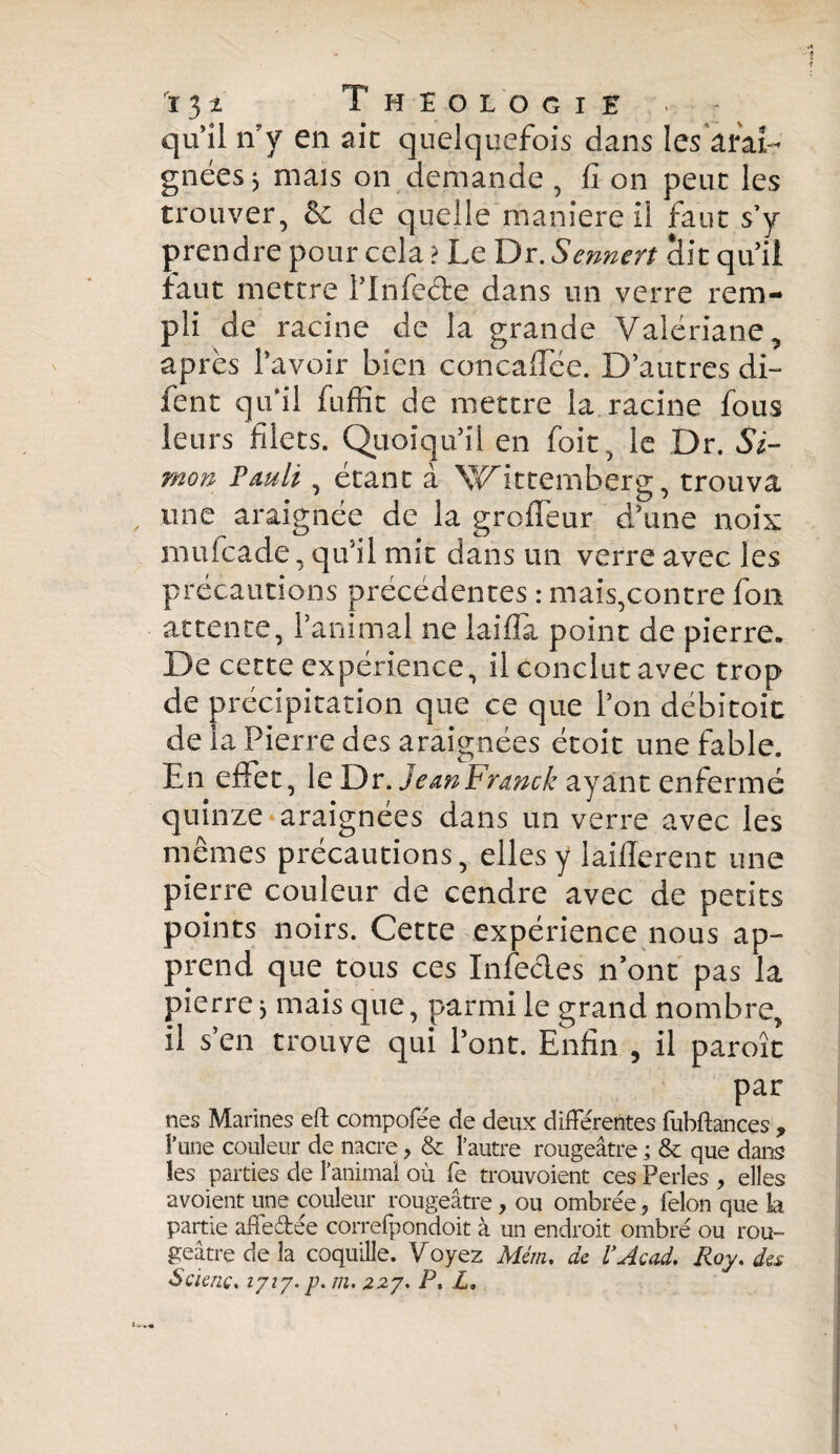 quil n’y en aie quelquefois dans les arai¬ gnées * mais on demande , fi on peut les trouver, de quelle maniereil faut s’y prendre pour cela ? Le Dr. Sennert âit qu’il faut mettre l’Infede dans un verre rem¬ pli de racine de la grande Valériane, après l’avoir bien concaffée. D’autres di~ fent qu'il fuffit de mettre la racine fous leurs filets. Quoiqu’il en foit, le Dr. Si¬ mon Pauli, étant à Wittemberg, trouva une araignée de la groffeur d’une noix mufeade, qu’il mit dans un verre avec les précautions précédentes : mais,contre fou attente, l’animal ne laifla point de pierre. De cette expérience, il conclut avec trop de précipitation que ce que l’on débitoit de la Pierre des araignées étoit une fable. En effet, le Dr. JeanFranck ayant enfermé quinze araignées dans un verre avec les mêmes précautions, elles y laillerent une pierre couleur de cendre avec de petits points noirs. Cette expérience nous ap¬ prend que tous ces Infedes n’ont pas la pierre 3 mais que, parmi le grand nombre, il s’en trouve qui l’ont. Enfin , il paroît par nés Marines eft compofée de deux différentes fubftances ? l’une couleur de nacre , & l’autre rougeâtre ; & que dans les parties de l’animal où fe trouvoient ces Perles , elles avoient une couleur rougeâtre, ou ombrée, félon que la partie affeffée correfpondoit à un endroit ombré ou rou¬ geâtre cle la coquille. Voyez Mém, de VAcad. Roy. des