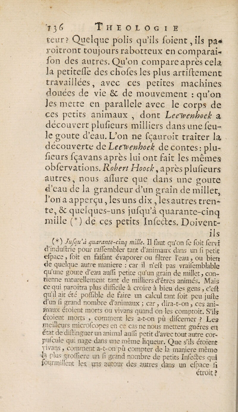 teur? Quelque polis quils foient, ils pa* roîtronc toujours rabotteux en comparai-» fon des autres. Qu’on compare après cela la petîteffe des chofes les plus artiftemenc travaillées, avec ces petites machines douées de vie & de mouvement : qu’on les mette en parallele avec le corps de ces petits animaux , dont Leeieenhoek a découvert plufieurs milliers dans une feu¬ le goûte d’eau. L’on ne fçauroit traiter la découverte de Leeivenhoek de contes: plu¬ fieurs fçavans après lui ont fait les mêmes* obfervations. Robert Hoock, après plufieurs autres, nous allure que dans une goûte d’eau de la grandeur d’un grain de millet, l’on a apperçu, les uns dix , les autres tren¬ te, & quelques-uns jufqu’à quarante-cinq mille (*) de ces petits Infeéles. Doivent- ils (*) Jujqii à quarante-cinq mille. Il faut qu’on fe Toit fervr d’induftrie pour rafïembler tant d’animaux dans un fi petit efpace, foit en faifant évaporer ou filtrer l’eau, ou bien de quelque autre maniéré : car il n’efl: pas vraifemblable quïme goûte d’eau auffi petite qu’un grain de millet, con¬ tienne naturellement tant de milliers d’êtres animés. Mais ce qui paraîtra plus difficile à croire à bien des gens, c’eft quil ait ete poffible de faire un calcul tant foit peu jufte d’un fi grand nombre d’animaux ; car , dira-t-on, ces ani¬ maux etoient morts ou vivans quand on les comptoit. S’ils croient morts ? comment les a-t-on pu difcerner ? Les çieilleurs microfcopes en ce cas ne nous mettent guéres en état de diftinguer un animal auffi petit d’avec tout autre cor¬ puscule qui nage dans une même liqueur. Que s’ils étoient \ ivans, comment a-t-on pû compter de la manière même U plus groffiere un fi grand nombre de petits Infeéles qui iQqrmiîlent les* uns autour des autres dans un efpace fi étroit ?