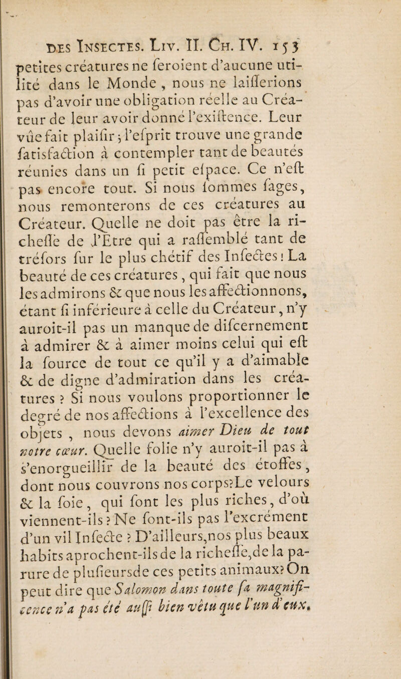 petites créatures ne feroient d’aucune uti¬ lité dans le Monde , nous ne laiflerions pas d’avoir une obligation réelle au Créa¬ teur de leur avoir donné Pexiftence. Leur vue fait plaifir* l’efprit trouve une grande fatisfaction à contempler tant de beautés réunies dans un fi petit elpace. Ce n’effc pas encore tout. Si nous fiommes fages, nous remonterons de ces créatures au Créateur. Quelle ne doit pas être la ri- cheflé de J’Etre qui a raflemblé tant de tréfors fur le plus chétif des Infectes! La beauté de ces créatures, qui tait que nous les admirons ôe que nous les affectionnons, étant fi inférieure à celle du Créateur, n’y auroit-il pas un manque de difcernement à admirer & à aimer moins celui qui eft la fource de tout ce qu’il y a d aimable & de digne d’admiration dans les créa¬ tures ? Si nous voulons proportionner le degré de nos affeétions à l’excellence des objets , nous devons aimer Dieu de tout notre cœur. Quelle folie n’y auroit-il pas à s’enorgueillir de la beauté des étoffes, dont nous couvrons nos corps?Le velours &: la foie, qui font les plus riches, d’où viennent-ils?Ne font-ils pas l’excrément d’un vil Infecte ? D’ailleurs,nos plus beaux habits aprochent-îls de la richefie,dela pa¬ rure de plufieursde ces petits animaux? On peut dire que Salomon dans toute fa magnifi¬ cence n a pas été auff bien vêtu Que t un d eux*