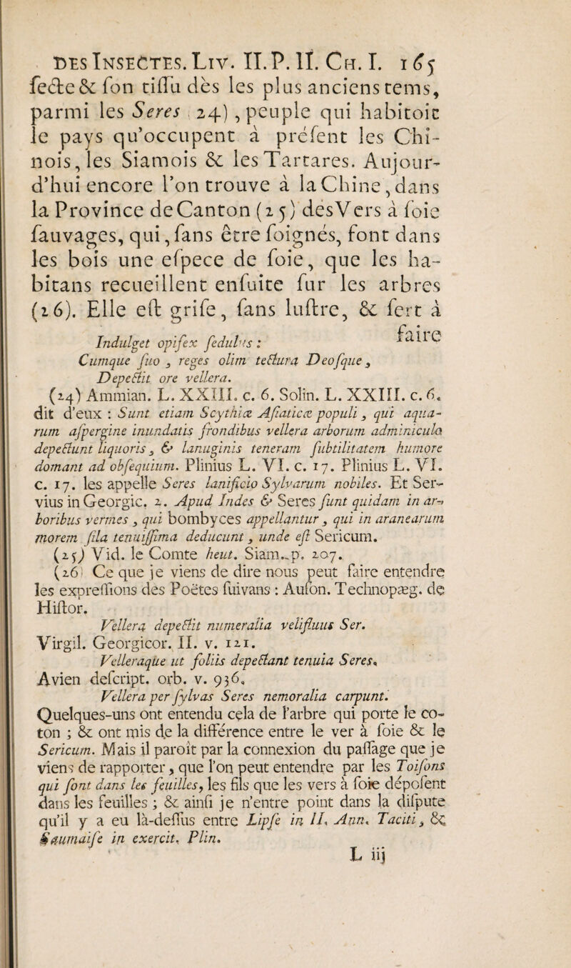 feéte&fon cilla dès les plus anciens tems, parmi les Seres 24), peuple qui habitoic le pays qu’occupent à préfent les Chi¬ nois, les Siamois & lesTartares. Aujour¬ d’hui encore Ton trouve à la Chine , dans la Province de Canton (15) dësVcrs à foie fauvages, qui, fans être foignés, font dans les bois une efpece de foie, que les ha~ bitans recueillent enfuite fur les arbres (16). Elle eft grife, fans luftre, & fert à /ndulget opifex fedulus : fa i 1 C Cumque fuo 3 reges olim teEtura Deofque 3 DepeEiit ore veilera. (24) Ammian. L. XXIII. c. 6. Solin. L. XXIÏI. c. G dit d’ eux : Sunt etiam Scythice Afiaticœ populï 3 qui aqua- rum afpergine inundatis frondibus veilera arborum adminicula depeElunt liquoris 3 & lanuginis teneram fubtilitatem humore domant ad obfequïum. Plinius L. VI. c. 17. Plinius L. VI. c. 17. les appelle Seres lanificio Sylvarum nobiles. Et Sei> vius in Géorgie. 2. Apud Indes & Seres funt quidam in ar-> boribus verrues 3 qui bombyees appellantur 3 qui in aranearum\ morem fila tenuiffîma deducunt 3 unde eft Sericum. (2.G Vid. le Comte kein. Siam..p, 207. (26 Ce que je viens de dire nous peut faire entendre les expreffions des Poètes fuivans : Aufon. Technopæg. de Hiftor. Veilera depeElit numeralla velifluus S er. Virgil. Georgicor. II. v. 121. Velleraque ut fohis depeEtant tenuia Seres. Avien defeript. orb. v. 936, Veilera per fytvas Seres nemoralia carpunt. Quelques-uns ont entendu cela de l’arbre qui porte le co¬ ton ; & ont mis d.e la différence entre le ver à foie & le Sericum. Mais il paroit par la connexion du paffage que je viens de rapporter, que l’on peut entendre par les Toifons qui font dans les feuilles, les fils que les vers à foie dépofent dans les feuilles ; & ainfi je n’entre point dans la difpute qu’il y a eu là-deffus entre Lipfe in IL Ann, Taciti 3 Saumaife in exercit, P lin.