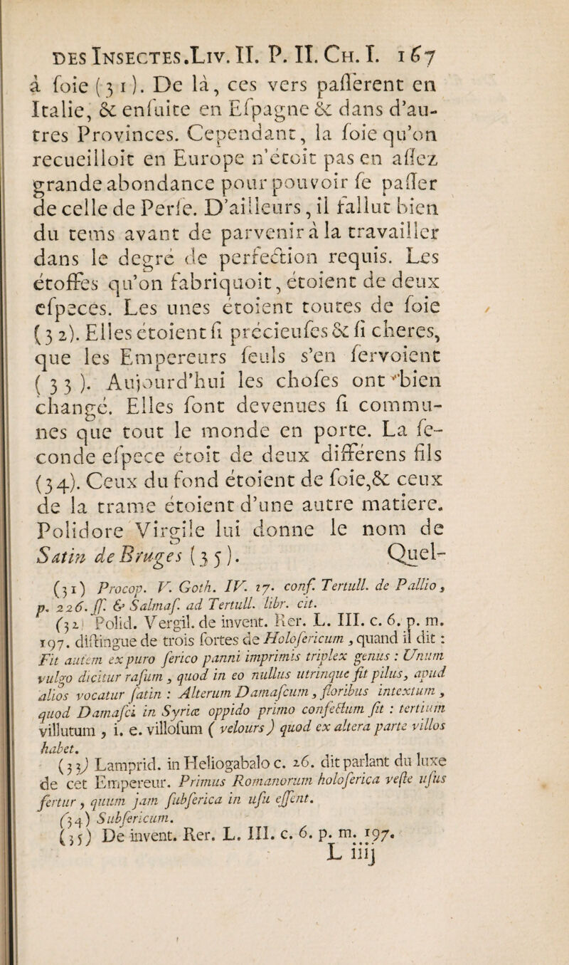 à foie (31). De là, ces vers paflèrent en Italie, 6e enfuite en Efpagne 6e dans d’an¬ tres Provinces. Cependant, la foie qu’on recueilloit en Europe n’étoit pas en allez grande abondance pour pouvoir fe palier de celle de Perle. D’ailleurs, il fallut bien du tems avant de parvenir à la travailler dans le degré de perfection requis. Les étoffes qu’on fabriquoit, étoient de deux efpeces. Les unes étoient toutes de foie (32) . Elles étoient fi précieufes&fï cheres, que les Empereurs feuls s’en fer voie ne (33) . Aujourd’hui les chofes ont v*bien changé. Elles font devenues fl commu¬ nes que tout le monde en porte. La fé¬ condé efpece étoit de deux differens fils (34) . Ceux du fond étoient de foie,6c ceux de la trame étoient d’une autre matière. Polidore Virgile lui donne le nom de Satin de Bruges (35). Quel- (31) Procop. V. Goth. IV. 17. conf. Teriull. de Pallio, p, 226. ff. & Salmaf. ad Tertull. libr. cït. (32. Polid. Vergil. de invent. Rer. L. III. c. 6. p. m. 197. diflingue de trois fortes de Holofericum 9 quand ii dit : Fit aiitern ex puro ferico parmi imprimis triplex gémis : Unum vulgo dicitur rafurn , quod in eo nullus utrinque fit pilus, apud altos vocatur fat in : Alterum Damafcum 3 floribus intext urn 9 (quod Damafci in Syruc opptdo primo conjceluin fit . tertium villutum y i. e. villofum ( velours J quod ex altera pai te villos habet. (33) Lamprid. in Heîiogabaîo c. 16. dit parlant du luxe de cet Empereur. Primus Romanorum holoferica veße ufus fertur, quum jam fubferica in ufu ejjent. (34) Subfericum. (35) De invent. Rer. L. III. c. 6. p. m. 197. L iiij f