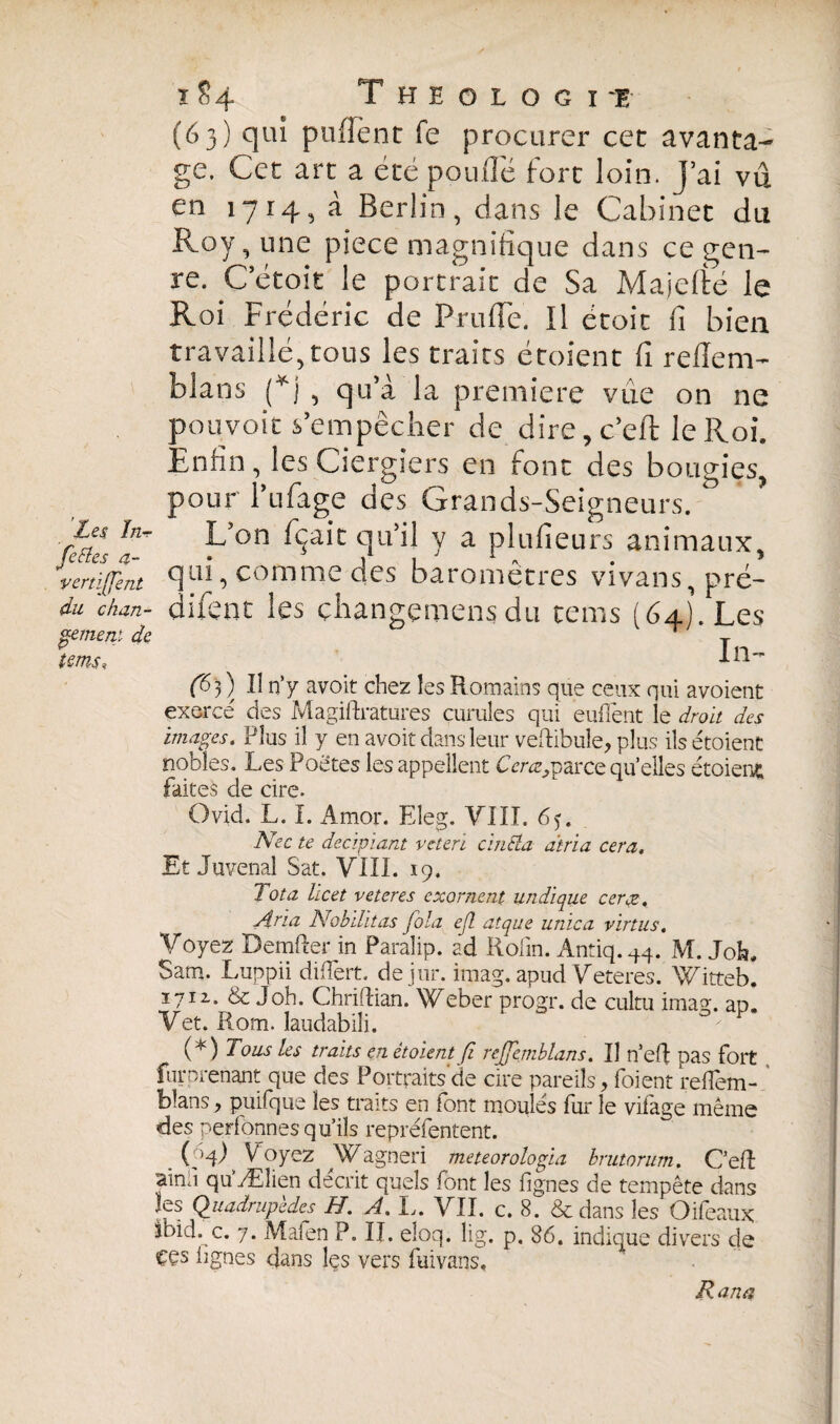 (63) qui pufiènt fe procurer cet avanta¬ ge. Cet art a été pouffé fort loin. J’ai vu en 1714, à Berlin, dans le Cabinet du Roy, une pièce magnifique dans ce gen¬ re. Cétoit le portrait de Sa Majefté le Roi Frédéric de Pruffe. Il étoic fi bien travaillé,tous les traits étoient fi refîem- blans (*j , qu’a la première vue on ne pouvoir s’empêcher de dire,c’eft le R oi. Enfin, les Ciergiers en font des bougies^ pour l’ufage des Grands-Seigneurs. Les ïn~ L’on fçait qu’il y a plufieurs animaux. i(fent qui, comme des baromètres vivans, pré¬ dirent les çhangemens dit tems (64) . Les 111— (6 3 ) F n’y avoit chez les Romains que ceux qui avoient exercé des Magiftratures curuîes qui euflènt le droit des images. Plus il y en avoit dans leur veftibule, plus ils étoient nobles. Les Poètes les appellent Cerct9 parce quelles étoient faites de cire. Ovid. L. I. Amor. Eleg. VIII. 65. Nec te dec.ipia.nt veterï cinSla dtria cera. Et Juvenal Sat. VIII. 19. Tota hcet veteres exornent undique ceræ. Aria Nobilitas fola e(l atque unica virtus. Voyez Demfler in Paralip. ad Rolin. Antiq.44. M. Joh. Sam. Luppii difTert. dejur. imag. apud Veteres. Witteb. 1712.. & J oh. Chriflian. Weber progr. de cultu imag. ap. Vet. Rom. laudabili. O Lous les traits en étoient ß rejjemblans. Il n’efl pas fort furprenant que des Portraits de cire pareils, foient reflem- blans, puifque les traits en font moulés fur le vifage même des perfönnes qu’ils repréfentent. (pR V oyez Wagneri meteorologia brutorum. C’efî aïnd qu’Ælien décrit quels font les fignes de tempête dans les Quadrupèdes H. A. L. VII. c. 8. & dans les Oifeaux Ibid. c. 7. Mafen P. II. eîoq. lig. p. 86. indique divers de ççs lignes dans les vers fuivans. vert du chan¬ gement de tmsi Rana