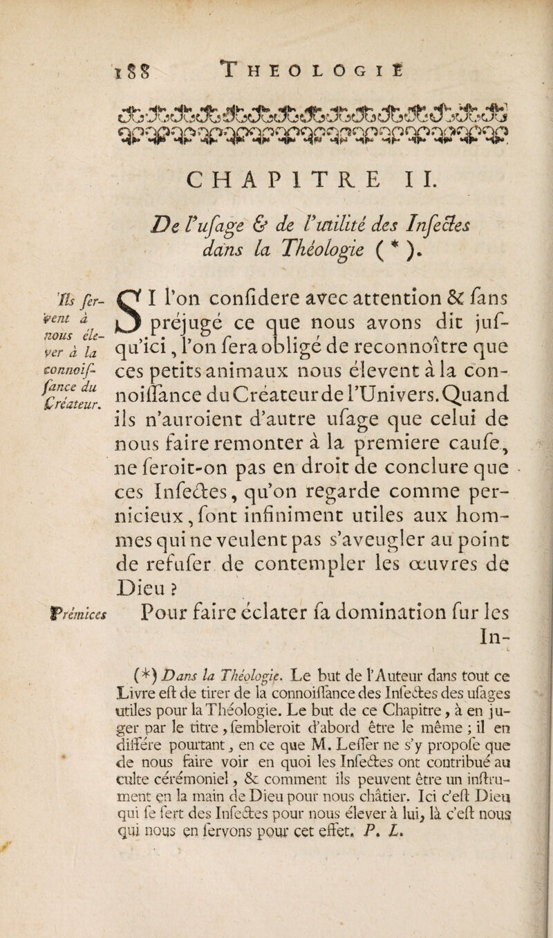 qpqpqp qpqpqpqaqpqpqpqpqpqpqpqp CHAPITRE II. De r ufage & de Vmilité des Infectes dans la Théologie ( * ). îîs fer¬ vent à mus éle¬ ver à la conrwïf fance du Créateur. ^Prémices S I Ton confidere avec attention & fans préjugé ce que nous avons dit juf- qu’ici, Ton fera obligé de reconnoître que ces petits animaux nous élevent à la con- noiflance duCréateurde l’Univers. Quand ils n’auroient d’autre ufage que celui de nous faire remonter à la première caufe, ne feroit-on pas en droit de conclure que ces Infeétes, qu’on regarde comme per¬ nicieux, font infiniment utiles aux hom¬ mes qui ne veulent pas s’aveugler au point de refufer de contempler les œuvres de Dieu ? Pour faire éclater fa domination fur les In- (*) Dans la Théologie. Le but de l’Auteur dans tout ce Livre eft de tirer de la connoiffance des Infe&es des ufages utiles pour la Théologie. Le but de ce Chapitre, à en ju¬ ger par le titre , fembleroit d’abord être le même ; il en diffère pourtant,, en ce que M. Leffer ne s’y propofe que de nous faire voir en quoi les Infeétes ont contribué au culte cérémoniel, & comment ils peuvent être un infini¬ ment çn la main de Dieu pour nous châtier. Ici c’efl: Dieu qui fe fert des Infeétes pour nous élever à lui* là. c’efl: nous qui nous çn fervons pour cet effet. P. Z.