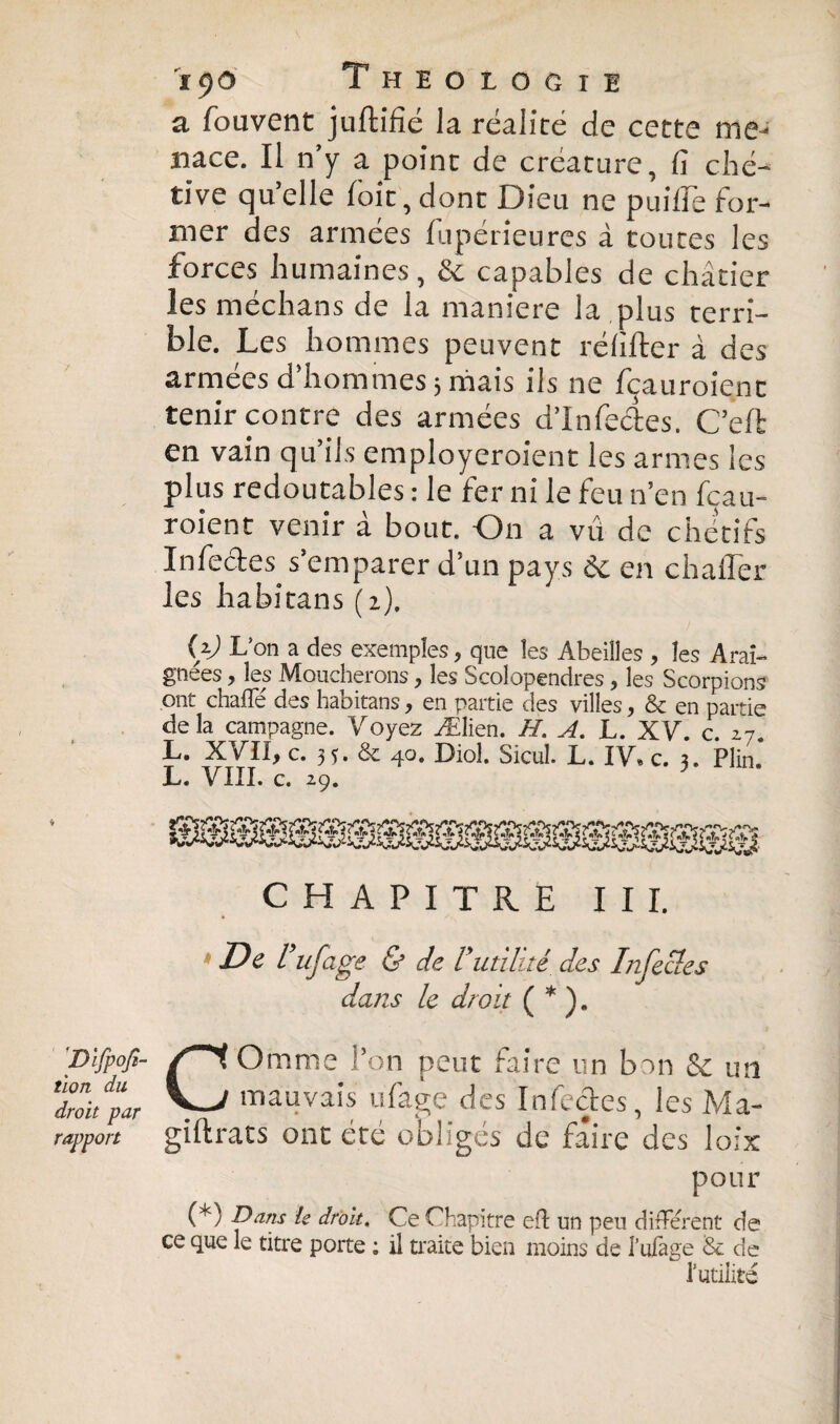 a fouvent juftifié la réalité de cette me¬ nace. Il n’y a point de créature, fi ché¬ tive qu’elle loit, dont Dieu ne puifîe for¬ mer des armées fupérieures à toutes les forces humaines, & capables de châtier les médians de la maniéré la plus terri¬ ble. Les hommes peuvent ré lifter à des armées d’hommes 5 mais ils ne fçauroienc tenir contre des armées d’infecftes. C’eft en vain qu’ils employeroient les armes les plus redoutables : le fer ni le feu n’en fçau- roient venir à bout. On a vu de chétifs Infectes s’emparer d’un pays 6c en châtier les ha bi tan s ( i). Ç) L’on a des exemples, que les Abeilles , les Arai¬ gnées , les Moucherons, les Scolopendres, les Scorpions ont chafle des habitans, en partie des villes, & en partie de la campagne. Voyez Ælien. H. A. L. XV. c. 17. L- XVII, C.3Î.&40. Diol. Sicul. L. IV. c. 3. Plin. L. VIII. c. 29. CHAPITRE III. De l ufeige & de l utilité des Infectes dans le droit ( * ). 'Difp op¬ tion du droit par rapport COmme Ton peut faire un bon & un mauvais ufage des Infectes, les Ma- giftrats ont été obligés de faire des loix pour (*) Dans te droit. Ce Chapitre efl un peu différent de ce que le titre porte : il traite bien moins de l’ufage Se de I utilité