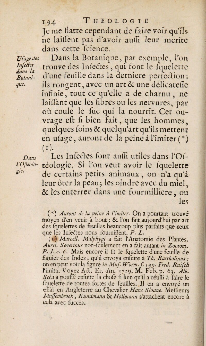 Je me flatte cependant de faire voir qu’ils ne laiflent pas d’avoir auffi leur mérite dans cette lcience. Vfage des Dans la Botanique^ par exemple, 1 on danf7a trouvc des 1°fèéhcs, qui font le iquelette jSotani- d’une feuille dans la derniere perfection : fue. ils rongent, avec un art & une délicatefle infinie, tout ce qu’elle a de charnu, ne laiflant que les fibres ou les nervures, par où coule le fuc qui la nourrit. Cet ou¬ vrage eft fi bien fait, que les hommes > quelques foins & quelqu’art qu’ils mettent en ufage, auront de la peine à l’imiter (*) (0. Dans Les Infe&es font auflî utiles dans 1*0f- l’Oftéolo- céologie. Si l’on veut avoir le fquelette 5/i* de certains petits animaux, on n’a qu’à leur ôter la peau 3 les oindre avec du miel, & les enterrer dans une fourmilliere, ou les (*) Auront de la peine à Vimiter. On a pourtant trouvé moyen d’en venir à bout ; & l’on fait aujourd’hui par art des fquelettes de feuilles beaucoup plus parfaits que ceux que les Infe&es nous fournirent. P. L. (1) Marcell. Malphygi a fait l’Anatomie des Plantes. Aurel. Severinus non-feulement en a fait autant in Zootorn, P. I. c. 6. Mais encore il fit le fquelette d’une feuille de figuier des Indes , qu’il envoya enfuite à Th. Bartholinus ; on en peut voir la figure in Muf. JVorm.f. 14p. Fred. Ruifch l'imita. Voyez Ad. Er. An. 172.9. M. Feb. p. 63. Alh. Seha a pouffé enfuite la chofe fi loin qu’il a réuffi à faire le fquelette de toutes fortes de feuilles. Il en a envoyé un efiai en Angleterre au Chevalier Hans Sioane. Meneurs Mujfemhroek 3 Kundmann Sc Hollmann s’attachent encore k cela avec fuccès.