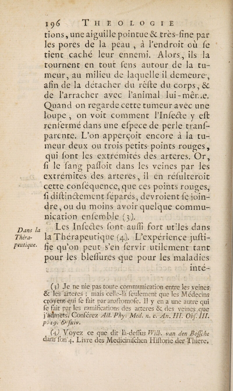 tiens, une aiguille pointue & très-fine par les pores de la peau , à l’endroit où fe tient caché leur ennemi. Alors, ils la tournent en tout fens autour de la tu¬ meur, au milieu de laquelle il demeure-, afin de la détacher du réfte du corps, 8c de l’arracher avec l’animal lui-même. Quand on regarde cette tumeur avec une loupe , on voit comment l’Infede y eft renfermé dans une efpece de perle trans¬ parente. L’on apperçoit encore à la tu¬ meur deux ou trois petits-points rouges, qui font les extrémités des arteres. Or, fi le fang pafîoit dans les veines par les extrémités des arteres, il en réfulteroit cette conféquence, que ces points rouges, fidiftindement léparés, devroient fe join¬ dre, ou du moins avoir quelque commu¬ nication cnfemble (3). Dam la Les Infedes font auffi fort ut’les dans Thêra- la Thérapeutique (4). L’expérience jufti- P eu tique. £}e qU’on peut s’en Servir utilement tant pour les blefiures que pour les maladies l inté- (?) Je ne nie pas toute communication entre les veines & les arteres ; mais celle-là feulement que les Médecins crôyent qui fe fait par anafromofe. Il y en a une autre qui fe fait par les ramifications des arteres & des veines .que P admets/ Conférez Alt Phy. Med. n. c. An. III. Ôbf.III. pi-19. & fuiv. (4P Voyez ce que dit là-deflus Will, van den Bojfche dans fon 4. Livre des Medidnifchen Hiftoriè der Xhiere*