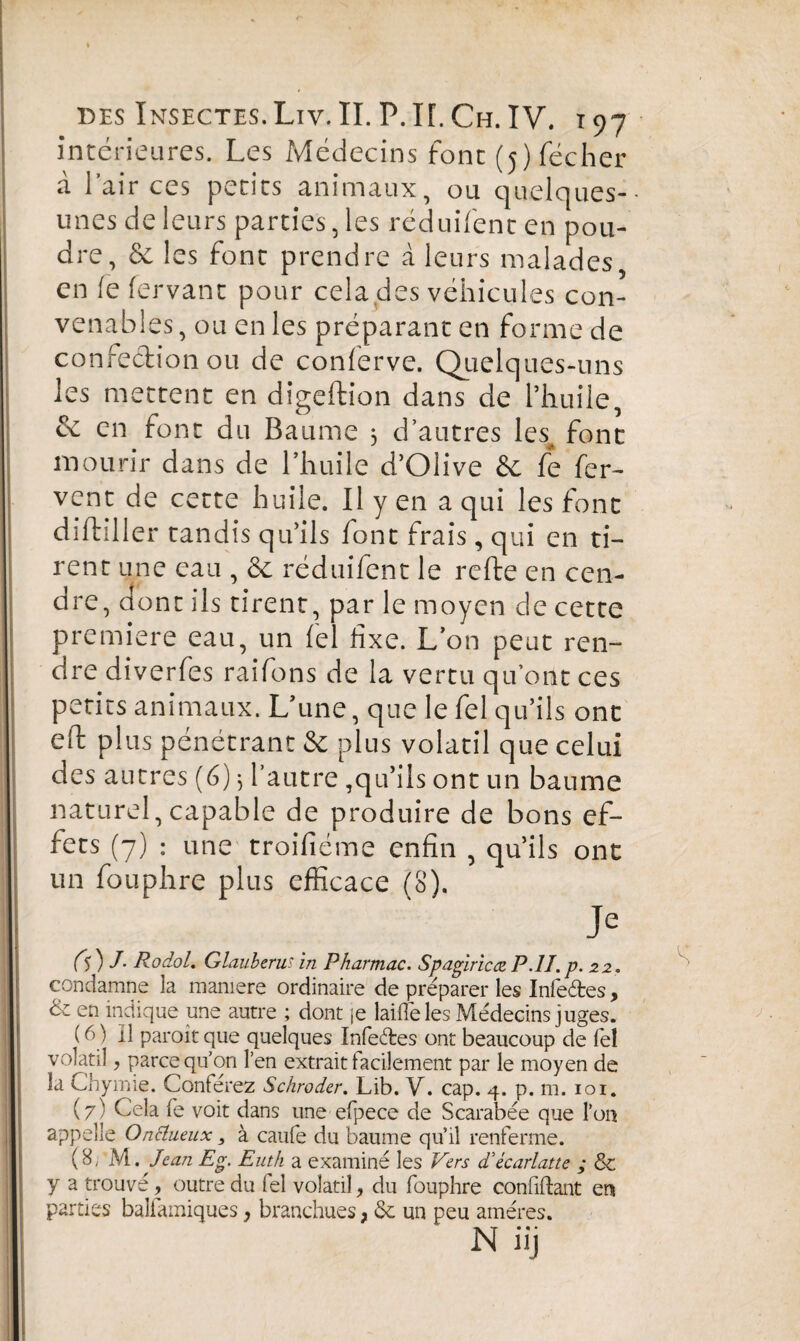 intérieures. Les Médecins font (5)fécher à l’air ces petits animaux, ou quelques- unes de leurs parties, les réduifent en pou¬ dre, &c les font prendre â leurs malades, en fe fervant pour cela des véhicules con¬ venables, ou en les préparant en forme de confection ou de conferve. Quelques-uns les mettent en digeftion dans de l’huile, & en font du Baume 3 d’autres les font mourir dans de l’huile d’Olive & fe fer¬ vent de cette huile. Il y en a qui les font diftiller tandis qu’ils font frais, qui en ti¬ rent une eau , & réduifent le refte en cen¬ dre, dont ils tirent, par le moyen de cette première eau, un fel fixe. L’on peut ren¬ dre diverfes raifons de la vertu qu’ont ces petits animaux. L’une, que le fel qu’ils ont eft plus pénétrant & plus volatil que celui des autres (6) 3 l’autre ,qu’ils ont un baume naturel,capable de produire de bons ef¬ fets (7) : une troifiéme enfin , qu’ils ont un fouphre plus efficace (8). Je fs) /• Rodol. Glauberus in Pharmac. Spagiricœ P.lï.p. 22. condamne la maniéré ordinaire de préparer les Infeébes, & en indique une autre ; dont je laide les Médecins juges. ( 6 ) Il paroit que quelques Infeétes ont beaucoup de fel volatil, parce qu’on l’en extrait facilement par le moyen de la Chymie. Conférez Schröder. Lib. V. cap. 4. p. m. 101. (7) Cela fe voit dans une efpece de Scarabée que l’on appelle Onctueux > à caufe du baume qu’il renferme. (8, M .Jean Eg. Euth a examiné les Vers d'ècarlatte ; & y a trouvé, outre du fel volatil, du fouphre confiftant en parties balfamiques, branchues, <Sc un peu amères.