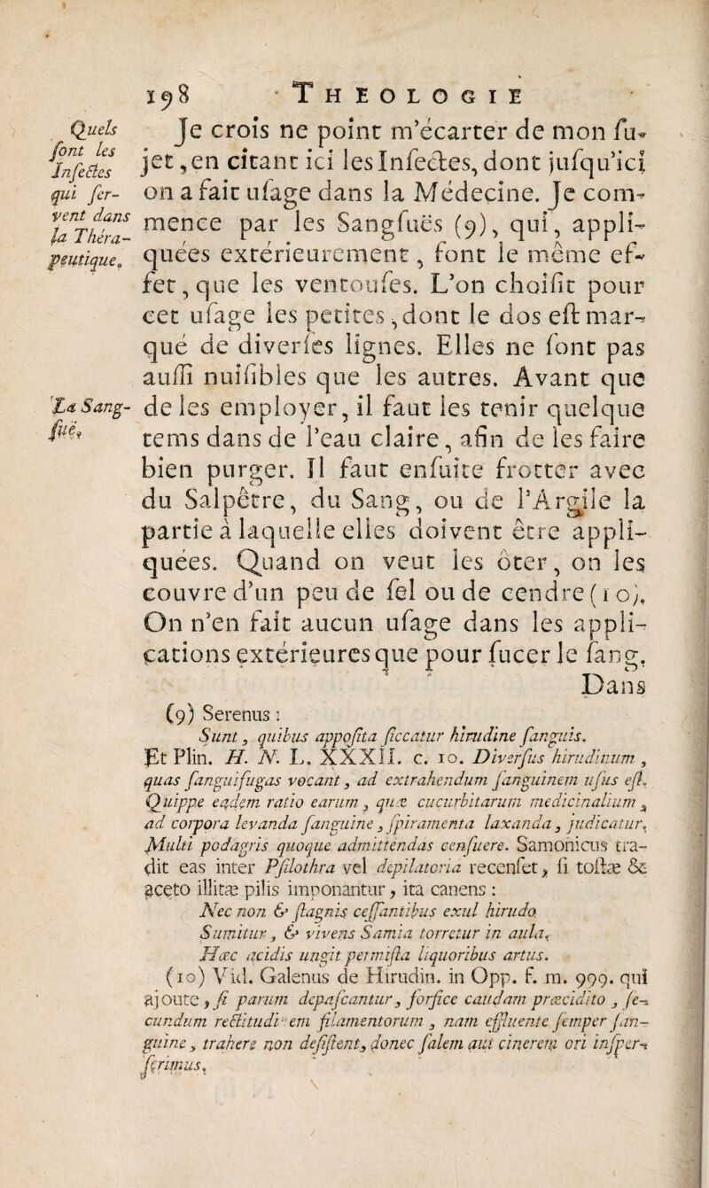 Quels font les ïnfeEles qui fer¬ vent dans la Théra¬ peutique? La Sang- (uf 1518 Theologie Je croîs ne point m’écarter de mon fu- jet, en citant ici les Infectes, dont jufqu’ici on a fait ulage dans la Médecine. Je com¬ mence par les Sangiuës (9), qui, appli¬ quées extérieurement, font le même ef* fet, que les vencoufes. L’on choifit pour cet ufage les petites ,dont le dos eft mar¬ qué de diveries lignes. Elles ne font pas auiïî nuîfibles que les autres. Avant que de les employer, il faut les tenir quelque tems dans de l’eau claire, afin de les faire bien purger. Il faut enfuite frotter avec du Salpêtre, du Sang, ou de l’Argile la partie à laquelle elles doivent être appli¬ quées. Quand on veut les ôter, on les couvre d’un pende fel onde cendre ( 1 o), On n’en fait aucun ufage dans les appli¬ cations extérieures que pour fucer le fang. Dans (9) Serenus : Sunt, quïhus appoßta ficcatur himdine fan guis. pt Plin. H. N. L. XXXII. c. 10. Diverfus hirudhium , quas fanguifugas vocant, ad extrahendum fanguinem ufus eJL Quipp.e eadçm ratio earum 3 quæ cuçurbitarum medicinahum ^ ad coipora levanda fanguine 3 fpiramenta laxanda 3 judicatur\ Multi podagris quoque admitiendas cenfuere. Samonicus tra¬ hit eas inter Pfilothra vel depïlatoria recenfet > fi tüfiæ & $ceto illitæ pilis imponantur, ita canens : Nec non & fiagnis ceffantibus exul hirudo Sunxitur, & vivens Samïa torrctur in ailla< JTœc acidis ungit pei mi [ta hquoribus artus. (10) Vid. Galenus de Hirudin, in Opp. f. ra. 999. qui ajoute > fi parum depafcantur, forficc caudarn prœcidito 3 fe~. cundum rePtltudï(>em filamentorum 3 nam cßluente Jempcr Jan- guine 3 trahere non defiftent3 fonce falem aut cinerem ori infper-% ferimus.