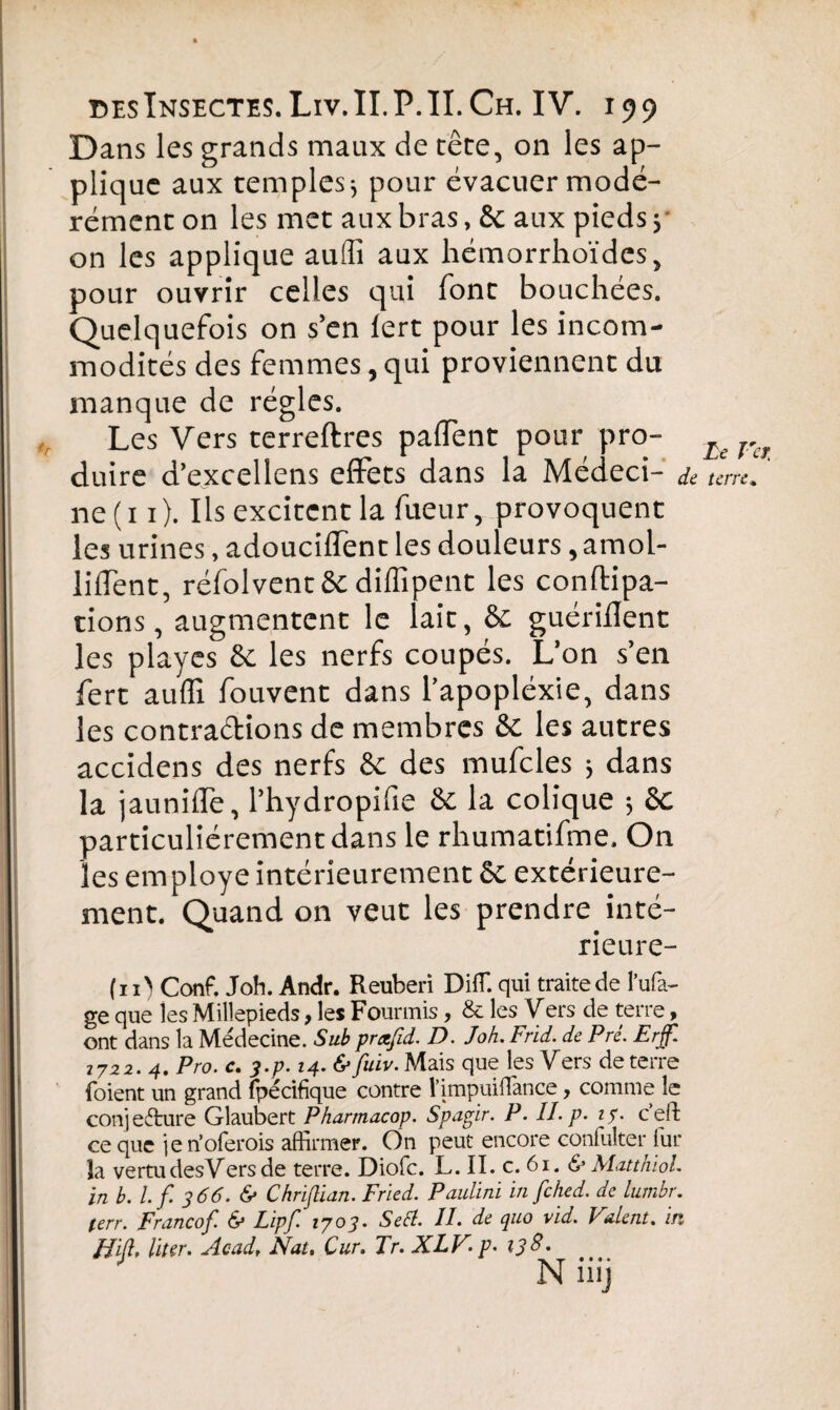 Dans les grands maux de tête, on les ap¬ plique aux temples * pour évacuer modé¬ rément on les met aux bras, & aux pieds 3 on les applique aulîî aux hémorrhoïdcs, pour ouvrir celles qui font bouchées. Quelquefois on s’en lert pour les incom¬ modités des femmes, qui proviennent du manque de régies. Les Vers terreftres paffent pour pro¬ duire d’excellens effets dans la Médeci- a ne (11). Ils excitent la fueur, provoquent les urines, adouciffent les douleurs, amol¬ lirent, réfolventêc diffipcnt les conftipa- tions, augmentent le lait, ôc guériHent les playes & les nerfs coupés. L’on s’en fert auflî fouvent dans l'apoplexie, dans les contractions de membres ôc les autres accidens des nerfs ôc des mufcles 3 dans la jaunifle, l’hydropifie ôc la colique ; ôc particuliérement dans le rhumatifme. On les employé intérieurement ôc extérieure¬ ment. Quand on veut les prendre inté- rieure- (n> Conf. Joh. Andr. Reuberi DifT. qui traite de l’ufa- ge que les Milîepieds f les Fourmis f & les Vers de terre > ont dans la Médecine. Sub prafid. D. Joh. Frid. de Pré. Erjf. 7722. 4. Pro. c. ?.p. 14. & fuiv. Mais que les Vers de terre foient un grand fpécifique contre l’impuiffance, comme le conjecture Glaubert Pharmacop. Spagir. P. IL p. 15. c’eft ce que je n’oferois affirmer. On peut encore confulter fur la vertudesVers de terre. Diofc. L. II. c. 61. & Matthïol. ïn b. l.f. 366. & Christian. Fried. Paulini in fched. de lurnbr. (err. Francof. & Lipf' l7°3‘ Se fl. II. de quo vid. Valent, in JJiß, liier. Acad, Nat. Cur. Tr. XLV,p. 138. Le Vci terre.