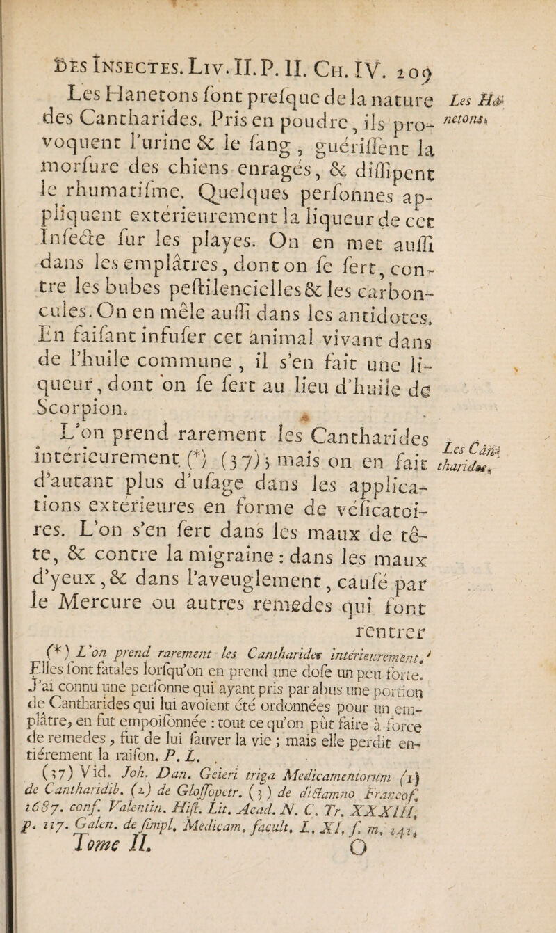 Les Hanetons font prelquc de la nature des Cantharides. Prisen poudre, ils pro¬ voquent l’urine & le fang , guériflent la morfure des chiens enragés, & diflîpent le rhumatifme. Quelques perfonnes ap¬ pliquent extérieurement la liqueur de cet Infecte fur les playes. On en met auffi dans les emplâtres, dont on fe fert, con¬ tre les bubes peftilencielles&les carbon- cules. On en mêle auflî dans les antidotes. En faifant infufer cet animal vivant dans de l’huile commune , il s’en fait une li¬ queur, dont 'on fe fert au lieu d’huile de Scorpion. L’on prend rarement les Cantharides intérieurement, p (37); mais on en fait d autant plus d ufage dans les applica¬ tions extérieures en forme de véficatoi- res. L’on s’en fert dans les maux de tê¬ te, & contre la migraine : dans les maux d’yeux ,& dans l’aveuglement, caulë par le Mercure ou autres remedes qui font Les L/d- ne 10 ns 1 rentrer (*) L ’on prend rarement les Cantharides intérieurement,J Elles 1 ont fatales îorfqu’on en prend une dofe un peu forte. J’ai connu une personne qui ayant pris par abus une portion de Cantharides qui lui avoient été ordonnées pour un em¬ plâtre, en fut empoifonnée : tout ce qu’on pût faire à force de remedes, fut de lui fauver la vie ; mais elle perdit en¬ tièrement la raifon. P. L. Ü7) VÛd. Jok. Dan. Geieri triga Medicamentorum (1) de C antharidib. (zj de GloJJopetr. (3 ) de diélanmo Franco fi 1687. conf. Valentin. Hiß. Lit. Acad. N. C. Fr. XXXIIf jp. 117. Galen, de fimpf Mediçam. facult. L.Xff.m, Tome IL O