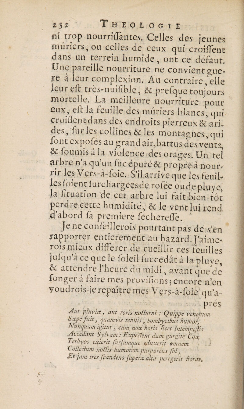 hi nop nourriffantes. Celles des jeunes mûriers, ou celles de ceux qui croiffent dans un terrein humide , ont ce défaut. One pareille nourriture ne convient saue¬ re à leur complexion. Au contraire Telle leur cft trçs-nuifîblç, & prefque toujours snor^elle. La meilleure nourriture pour eux, en la feuille des mûriers blancs, oui croiffent dans des endroits pierreux & ari¬ des, fur les collines & les montagnes, qui font expofes au grand air,battus des vents, & fournis a la violence des orages. Un tel arbre n a qu un lue épuré & propre à nour¬ rir les Vers-a-foie. S’il arrive que les feuiL les den l fui chargées de rofée ou de plu ve, la fituation de cet arbre lui fait bien-rôt perdre cette humidité, & le vent lui rend d’abord fa première féchereffè. ' Je ne confeillerois pourtant pas de s’en rapporter entièrement au hazard .J’aime- rois mieux différer de cueillir ces feuilles jufqu’à ce que le foleil fuccédât à la pluve, Çv attendie 1 heure du midi, avant que de fonger à faire mes provisions*encore n’en youdrois-je repaître mes Vçrs-à-foie qu’a- prés .A ut plu via jj aut rorïs no Alt ni : Quippe vcnçhum Sæpe fuit} quamvïs tennis 3 bombycibus humor. unquam igitur, cum nox horis licet internpejfis Accédant Sylvain : Expedient dum gurgiiè Coæ Tct/iyos exierit furfumque eduxcrit êmnem t olleelum nodlïs humorem purpvreiis fol, Et jam très feandens fupera ait a pereyerit bords«