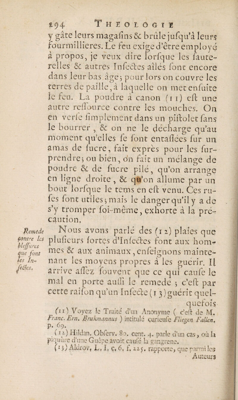 £94 Theolôgii y gâte leurs magafms & brûle jufqu* à leurs fourmillieres. Le feu exige d’être employé à propos, je veux dire îorfque les faute- relies & autres Infectes ailés font encore dans leur bas.âge; pour lors on couvre les terres de paille,à laquelle on metenfuîte le feu. La poudre â canon (i i) eft une autre rdlource contre les mouches. On en verle iimpiemenr dans un piftolet (ans le bourrer , & on ne le décharge qu’au moment qu’elles fe font entaflées fur un amas de (ocre, fait exprès pour les fur- prendre; ou bien, dn fait un mélange de poudre & de fucre pilé, qu’on arrange en ligne droite , & qu’on allume par un bout Iorfque le te ms en eft venu. Ces m- fes font utiles; mais le danger qu’il y a de s’y tromper foi-même, exhorte à la pré¬ caution. Remède Nous avons parlé des (12) plaies que çonre Us plufieurs fortes ddnfectes font aux nom- que font mes & aux animaux, emeignons mainte- tes în- liant les moyens propres à les guérir. Il ’ arrive allez fouvent que ce qui caufe le mal en porte aulîî le remede ; c’eft par cette raifon qu’un Infecte (1 3) guérit quel¬ quefois fn) Voyez ïe Traité d'un Anonyme ( c’eH: de M. Franc. Ern, Rrukmqnnus ) intitulé curieufe Fliegen Fallen. p. 69. S1}) rfddan. Obierv. 80. cent. 4. parle d’un cas> où îa piquure d’une Guêpe avoit caufé la gangrené. (15) Akirov* L, It ç. 6, i, 225, rapporte* que parmi les Auteurs