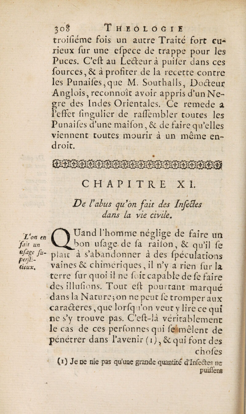 $0§ T HEOLOGïI troifîéme fois un ancre Traité fort eu* rieux fur une cfpece de trappe pour les Puces. C’eft au Leéleurà pui 1er dans ces fources,& à profiter de la recette contre les Punaifes^qne M. Southalls, Docteur Anglais, reconnoît avoir appris d’un Ne- gre des Indes Orientales. Ce remede a l’effet fmgulier de raffembler toutes les Punaifes d’une maifon,& de faire qu’elles viennent toutes mourir à un même en¬ droit. CHAPITRE XL v * s / De U abus qubn fait des Infecles dans la vie civile. rL'on fn Uand l’homme néglige de faire un fait un V^bon ufage.de fa railon, & qu’il fe ^|fA- plaît à s’abandonner à des fpéculatians tieux. vaines & chimériques, il n’y a rien fur la terre fur quoi il ne foie capable de fe faire des illufions. Tout eft pourtant marqué dans la Nature $ on ne peut fe tromper aux caraéteres ,que lorfqa’on veut y lire ce qui ne s’y trouve pas. C’eft-là véritablement le cas de ces perfonnes qui fe mêlent de pénétrer dans l’avenir ( i ) , & qui font des chofes (0 Je ne nie pas qu’une grande quantité d’Infe&es ne puiilèm