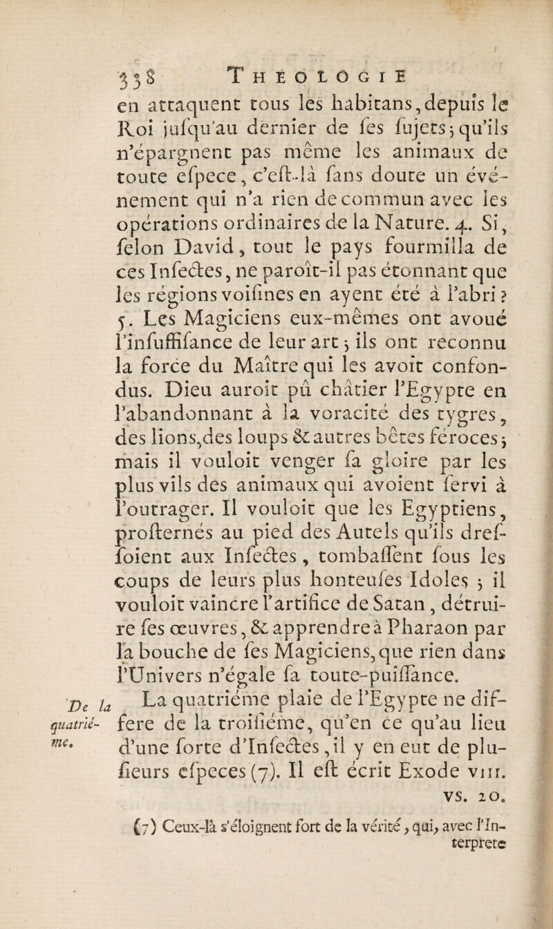 en attaquent tous les habkans, depuis îe Roi ju (qu'au dernier de fes fujets 3 qu’ils n’épargnent pas même les animaux de toute efpece, c’eft-dà fans doute un évé¬ nement qui n’a rien de commun avec les opérations ordinaires de la Nature. 4. Si , félon David * tout le pays fourmilla de ces Infectes, ne paroît-ii pas étonnant que les régions voifines en ayent été à l’abri ? 5. Les Magiciens eux-mêmes ont avoué Linfiiffifance de leur art 3 ils ont reconnu la force du Maître qui les avoît confon¬ dus. Dieu auroit pu châtier l’Egypte en l’abandonnant à la voracité des tygres, des lions,des loups & autres bêtes féroces 3 mais il vouloir venger fa gloire par les plus vils des animaux qui avoient fervi à l’outrager. Il vouloir que les Egyptiens, profternés au pied des Autels qu’ils dref- foient aux Infectes, tombaflent fous les coups de leurs plus honteufes Idoles 3 il vouloir vaincre Tartificc de Satan , détrui¬ re fes œuvres, êc apprendre à Pharaon par la bouche de fes Magiciens, que rien dans l’Univers n’égale fa toute-puîdance. De ja La quatrième plaie de l’Egypte ne dif- quatrlé- fere de la troilîéme, qu’en ce qu’au lieu d’une forte d’infectes ,il y en eut de p 111- fieurs cfpcces(7). Il effc écrit Exode vnr. VS. 2 0. (7) Ceux-là s’éloignent fort de îa vérité, qui, avec l’In- terprete