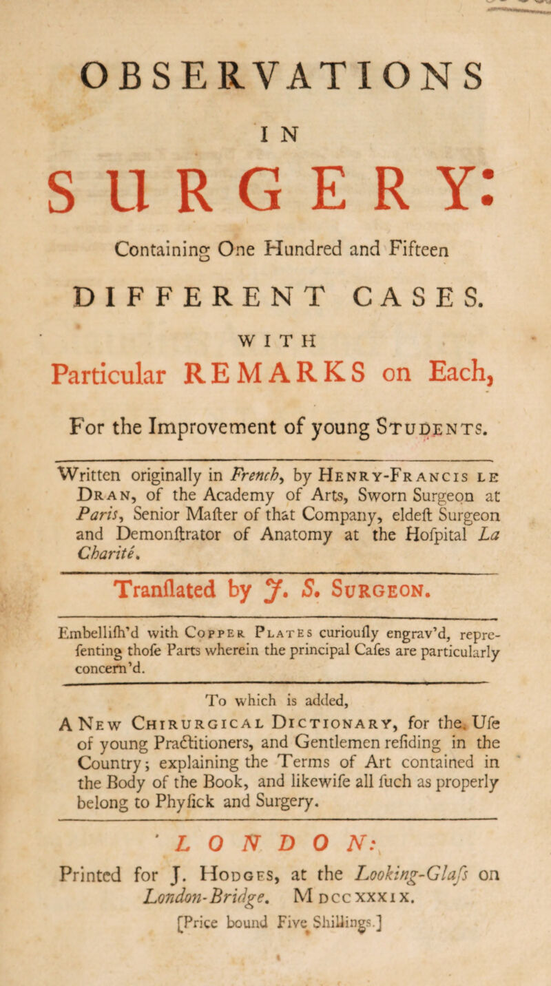OBSERVATIONS I N surgery: Containing One Hundred and Fifteen DIFFERENT CASES. WITH Particular REMARKS on Each, For the Improvement of young Students. Written originally in French, by Henry-Fr ancis le Dr an, of the Academy of Arts, Sworn Surgeon at Paris, Senior Matter of that Company, eldeft Surgeon and Demonftrator of Anatomy at the Hofpital La Charite. Tranflated by y. S. Surgeon. Embellilh’d with Copper Plates curioufly engrav’d, repre- fenting thofe Parts wherein the principal Cafes are particularly concern’d. To which is added, A New Chirurgical Dictionary, for the. Ufe of young Pradlitioners, and Gentlemen refiding in the Country; explaining the Terms of Art contained in the Body of the Book, and likewife all fuch as properly belong to Phylick and Surgery. ' L 0 N D 0 N.\ Printed for J. Hodges, at the Looking-Glafs on London-Bridge, Mdccxxxix. [Price bound Five^ Shillings.]