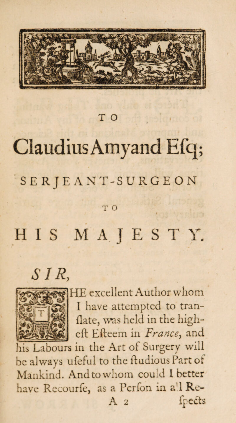 TO 9 Claudius Amy and Efq; 0 SE RJE ANT-SURGE ON I T O 9 HIS M A J E S T V, SIR, HE excellent Author whom I have attempted to tran- flate, was held in the high- _j eft Efteem in France, and his Labours in the Art of Surgery will be always ufeful to the lftudious Part ot Mankind. And to whom couid 1 better have Rccourfe, as a Perfon in a!l Re- A 2 fpedts