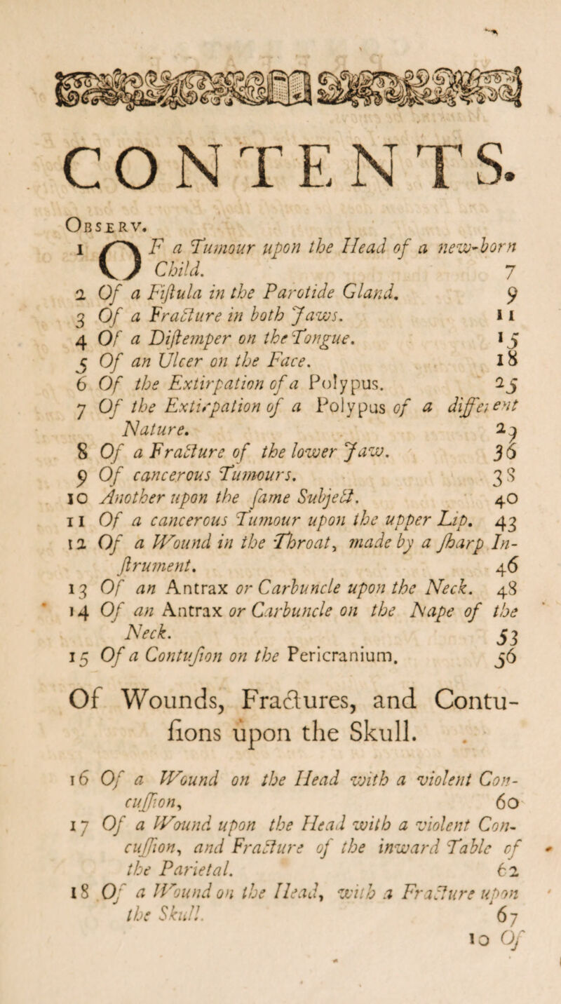CONTE N TS Observ. i /''X F a Tumour upon the Head of a new-born \ ) Child. 7 9 11 '5 18 2S I Of a Fifiula in the Parotide Gland. 3 Of a Frafture in both Jaws. 4 Of a Dijtemper on the Tongue. j Of an Ulcer on the Face. 6 Of the Extirpation of a Polypus. 7 Of the Extirpation of a Polypus of a different Nature. 2, ^ 5 Of a Fr allure of the lower Jaw. 36 9 Of cancerous Tumours. 3S 10 Another upon the fame Subjeti. 4O 11 Of a cancerous Tumour upon the utoper Lit). 43 II Of a Wound in the Throaty made by a Jharp In- ftrument. 46 13 Of an Antrax or Carbuncle upon the Neck. 48 14 Of an Antrax or Carbuncle on the Nape of the Neck. 53 15 °fa ContuJion on the Pericranium. 36 Of Wounds, Fractures, and Contu- lions upon the Skull. 16 Of a Wound on the Head with a violent Con- cujfion, 60 17 Of a Wound upon the Head with a violent Con- cujfion, and Fracture of the inward Table cf - the Parietal. 62 18 Of a Wound on the Head, with a Frallure upon the Skull. 67