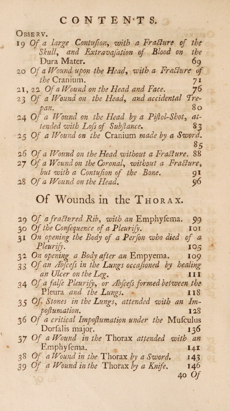 Observ. 19 Of a large Contufion, with a FraFlure of the Skull, and Extravafation of Blood on the Dura Mater. 69 20 Of a Wound upon the Head, with a Fraffure of the Cranium. 71 21, 22 Of a Wound on the Head and Face. 76 23 Of a Wound on the Head, and accidental Tre¬ pan. 8 o 4 Of a Wound on the Head by a Piftol-Skot, at¬ tended with Lofs of Subfiance. 83 25 Of a Wound on the Cranium made by a Sword. 26 Of a Wound on the Head without a Fraffure. 88 27 Of a Wound on the Coronal, without a Fracture, to with a Contufion of the Bone. 91 28 Of a Wound on the Head. $6 Of Wounds in the Thorax. 29 Of afraFtured Rib, with an Emphyfema. 99 30 Of the Confequence of a Pleurify. 101 31 On opening the Body of a Perfon who died of a Pleurify. 105 32 On opening a Body after an Empyema. 109 33 Of an Abfcefs in the Lungs occafioned by healing an Ulcer on the Leg. Ill 34 Of a falfe Pleurify, or Abfcefs formed between the Pleura and the Lungs. * 118 35 °f‘ Stones in the Lungs, attended with an Im- poftumation. 128 36 0/ a critical Impoflumation under the Mufculus Dorfalis major. 136 37 Of a Wound in the Thorax attended with an Emphyfema. I41 38 Of a Wound in the Thorax by a Sword. 143 39 Of a Wound in the Thorax by a Knife. 146 40 Of