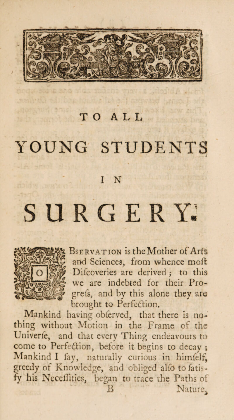 YOUNG STUDENTS . -i IN SURGERY. Bservation is the Mother of Arts and Sciences, from whence moft Difcoveries are derived ; to this we are indebted for their Pro- grefs, and by this alone they are brought to Perfection. Mankind having obferved, that there is no¬ thing without Motion in the Frame of the Univerfe, and that every Thing endeavours to come to Perfection, before it begins to decay ; Mankind I fay, naturally curious in himfelf, greedy of Knowdedge, and obliged alfo tofatis- fy his Neceffities, began to trace the Paths of B ’ - Nature*