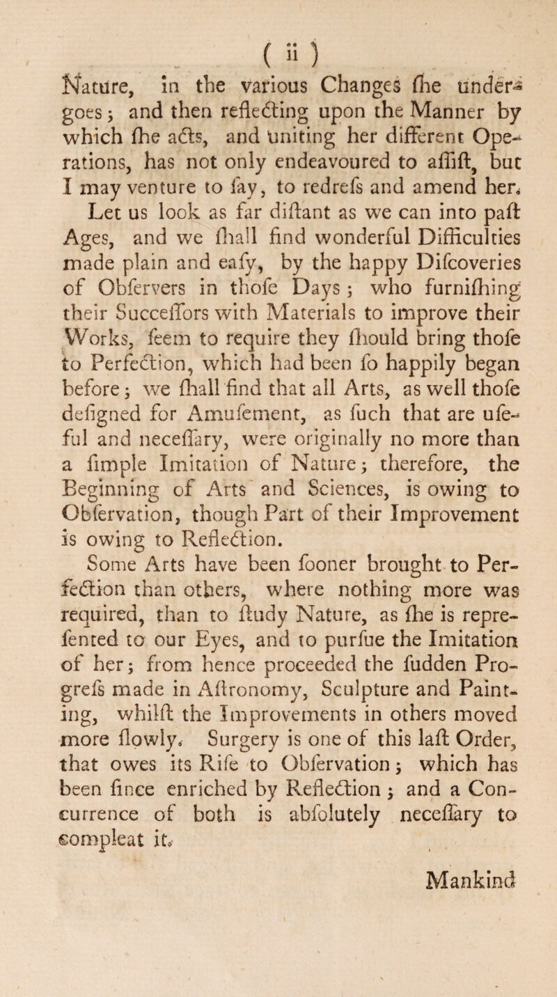 goes; and then reflecting upon the Manner by which fhe acts, and uniting her different Ope-^ rations, has not only endeavoured to aflift, but I may venture to fay, to redrefs and amend hen Let us look as far diffant as we can into part Ages, and we fliall find wonderful Difficulties made plain and eafy, by the happy Difcoveries of Obfervers in thofc Days; who furnifhing their SucceiTors with Materials to improve their Works, feem to require they ffiould bring thofe to Perfection, which had been fo happily began before; we {hall find that all Arts, as well thofe defigned for Amufement, as fuch that are ufe-* ful and neceflary, were originally no more than a fimple Imitation of Nature; therefore, the Beginning of Arts and Sciences, is owing to Obfervation, though Part of their Improvement is owing to Reflection. Some Arts have been fooner brought to Per¬ fection than others, where nothing more was required, than to ffudy Nature, as (he is repre- fented to our Eyes, and to purfue the Imitation of her; from hence proceeded the fudden Pro- grefs made in Affronomy, Sculpture and Paint¬ ing, whilfl: the Improvements in others moved more flowly. Surgery is one of this laft Order, that owes its Rife to Obfervation; which has been fince enriched by Reflection $ and a Con¬ currence off both is abfolutely neceflary to compleat it* Mankind