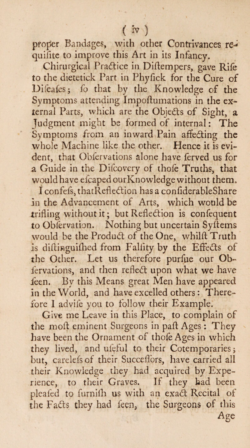 proffer Bandages, with other Contrivances re* quifite to improve this Art in its Infancy. Chirurgical Practice in Diftempers, gave Rife to the dietetick Part in Phyfick for the Cure of Difeafes; fo that by the Knowledge of the Symptoms attending Impoftumations in the ex¬ ternal Parts, which are the Objects of Sight, a Judgment might be formed of internal: The Symptoms from an inward Pain afifeding the whole Machine like the other. Hence it is evi¬ dent, that Obfervations alone have ferved us for a Guide in the Difcovery of thofe Truths, that would have eicapedourKnowledge without them, I confefs, thatRefledion has a confiderableShare in the Advancement of Arts, which would be trifling without it; but Refledion is confequent to Observation. Nothing but uncertain Syftems would be the Pro dud: of the One, whilft Truth is diftinguifhed from Fallity by the Effeds of the Other. Let us therefore purfue our Ob~ fervations, and then refled upon what we have feen. Bv this Means great Men have appeared in the World, and have excelled others: There¬ fore 1 advife you to follow their Example. Give me Leave in this Place, to complain of the moft eminent Surgeons in pafl Ages: They have been the Ornament of thofe Ages in which they lived, and ufeful to their Cotemporaries; but, carelefs of their Succeffors, have carried all their Knowledge they had acquired by Expe¬ rience, to their Graves. If they had been pleafed to furnifh us with an exad Recital of the Fads they had feen, the Surgeons of this Age