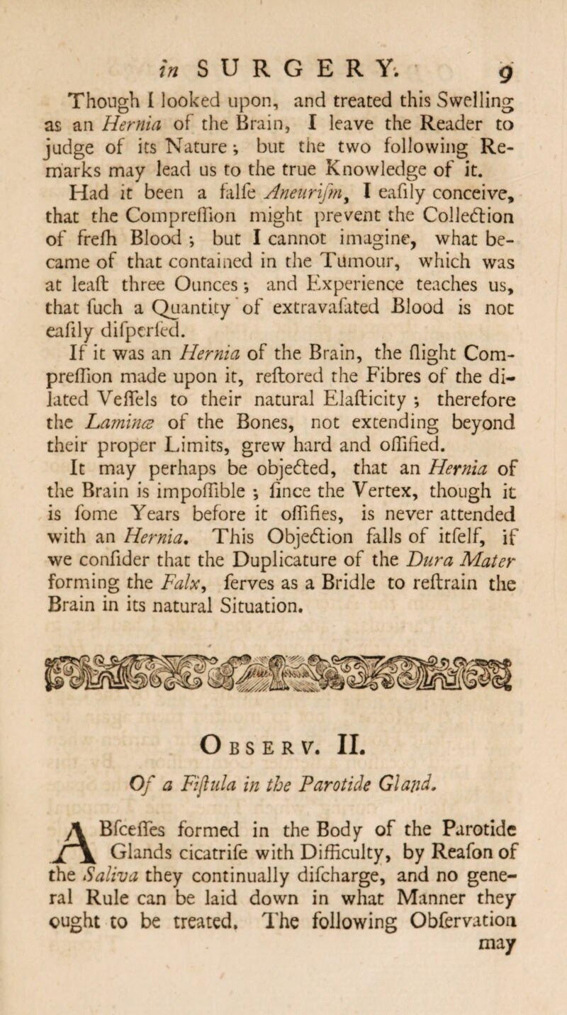 in SURGERY. • g Though I looked upon, and treated this Swelling as an Hernia of the Brain, I leave the Reader to judge of its Nature; but the two following Re¬ marks may lead us to the true Knowledge of it. Had it been a falfe Anenrifm% I eafily conceive, that the ComprefTion might prevent the Collection of frefh Blood ; but I cannot imagine, what be¬ came of that contained in the Tumour, which was at lead three Ounces; and Experience teaches us, that fuch a Quantity of extravafated Blood is not eafily difpcried. If it was an Hernia of the Brain, the flight Com- preffion made upon it, reftored the Fibres of the di¬ lated VefTels to their natural Elafticity ; therefore the Famines of the Bones, not extending beyond their proper Limits, grew hard and offified. It may perhaps be objeCled, that an Hernia of the Brain is impoffible ; fince the Vertex, though it is fome Years before it offifies, is never attended with an Hernia. This Objection falls of itfelf, if we confider that the Duplicature of the Dura Mater forming the Falx, ferves as a Bridle to reftrain the Brain in its natural Situation. Observ. II. Of a Fijiula in the Parotide Gland. ABfcefTes formed in the Body of the Parotide Glands cicatrife with Difficulty, by Reafon of the Saliva they continually difcharge, and no gene¬ ral Rule can be laid down in what Manner they ought to be treated. The following Obfervation may